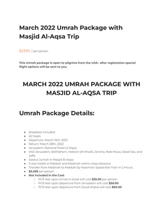 March 2022 Umrah Package with
Masjid Al-Aqsa Trip
$3399 / per person
This Umrah package is open to pilgrims from the USA– after registration special
flight options will be sent to you.
MARCH 2022 UMRAH PACKAGE WITH
MASJID AL-AQSA TRIP
Umrah Package Details:
● Breakfast included
● 40 Seats
● Departure: March 15th, 2022
● Return: March 28th, 2022
● Jerusalem: National Hotel (4 Days)
● Visit Jerusalem, Bethlehem, Hebron (Al-Khalil), Jericho, Nabi Musa, Dead Sea, and
Jaffa
● Salatul Jumah in Masjid Al-Aqsa
● 5-star hotels in Makkah and Madinah within close distance
● Transfer from Madinah to Makkah by Haramain Speed Rail Train in 2 Hours.
● $3,399 per person
● Not included in the Cost
○ PCR test upon arrival in Israel will cost $35.00 per person
○ PCR test upon departure from Jerusalem will cost $50.00
○ PCR test upon departure from Saudi Arabia will cost $60.00
 