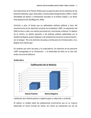 MARCHA LGBT EN COLOMBIA ¿QUÉ SE CUBRE Y COMO LO HACEN?
                                                          É                             10



los lineamientos de la Política Pública para la garantía plena de los derechos de las
personas lesbianas, gays, bisexuales y transexuales/transgeneristas (LGBT) y sobre
identidades de género y orientaciones sexuales en el Distrito Capital, y se dictan
otras disposiciones.(Ag Magazine, 2008)
                    (Ag


Contrario a esto, al tiempo que se adelantaban políticas públicas a favor del
reconocimiento de los derechos humanos de la p
                                             población LGBT, en septiembre del
2006 se llevó a cabo una marcha promovida por movimientos cristianos. El objetivo
de la marcha, en abierta oposición a las políticas públicas adelantadas por la
Alcaldía de Bogotá, grupos religiosos y de ultraderecha promovían la discriminación.
                                                                     discriminación.,
con el eslogan “No a los derechos de pareja y familia para los homosexuales y no a
Bogotá como distrito gay”.


Es evidente que entre las leyes y la jurisprudencia, los derechos de las personas
LGBT consagrados en la Constitución, y la efectividad de éstos en la vida real,
                       Constitución,
existe una enorme distancia.


Gráfica No.4

                       Calificación de la Noticia


      16
      14
      12
      10
       8
       6
       4
       2
       0
               Noticia Positiva           Noticia Negativa

Calificación de la Noticia positiva o negativa según su desarrollo y contenido.

Al realizar un análisis sobre las publicaciones encontramos que en su mayoría
desarrollan el mismo formato de noticia, así mismo se caracterizan por ser de
 