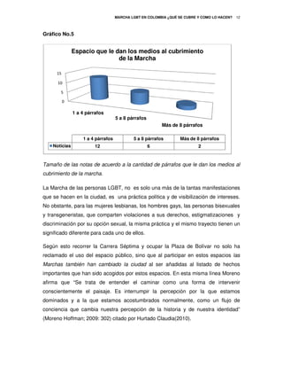 MARCHA LGBT EN COLOMBIA ¿QUÉ SE CUBRE Y COMO LO HACEN?
                                                               É                             12



Gráfico No.5


               Espacio que le dan los medios al cubrimiento
                               de la Marcha

      15

      10

        5

           0

               1 a 4 párrafos
                                    5 a 8 párrafos
                                                         Más de 8 párrafos

                   1 a 4 párrafos           5 a 8 párrafos        Más de 8 párrafos
    Noticias             12                          6                    2



Tamaño de las notas de acuerdo a la cantidad de párrafos que le dan los medios al
 amaño
cubrimiento de la marcha.

La Marcha de las personas LGBT, no es solo una más de la tantas manifestaciones
que se hacen en la ciudad, es una práctica política y de visibilización de intereses.
No obstante, para las mujeres lesbianas, los hombres gays, las personas bisexuales
y transgeneristas, que comparten violaciones a sus derechos, estigmatizaciones y
discriminación por su opción sexual, la misma práctica y el mismo trayecto tienen un
significado diferente para cada uno de ellos.

Según esto recorrer la Carrera Séptima y ocupar la Plaza de Bolívar no solo ha
                                                            Bolívar
reclamado el uso del espacio público, sino que al participar en estos espacios las
Marchas también han cambiado la ciudad al ser añadidas al listado de hechos
importantes que han sido acogidos por estos espacios. En esta misma línea Moreno
afirma que “Se trata de entender el caminar como una forma de intervenir
  irma
conscientemente el paisaje. Es interrumpir la percepción por la que estamos
dominados y a la que estamos acostumbrados normalmente, como un flujo de
conciencia que cambia nuestra percepción de la historia y de nuestra identidad”
                              percepción
(Moreno Hoffman; 2009: 302) citado por Hurtado Claudia(2010).
 