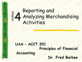 ACCT 201

                         Reporting and
                 4
           Chapter

                         Analyzing Merchandising
                         Activities
ACCT 201




                     UAA – ACCT 201
ACCT 201




                                Principles of Financial
                     Accounting
                                     Dr. Fred Barbee
 