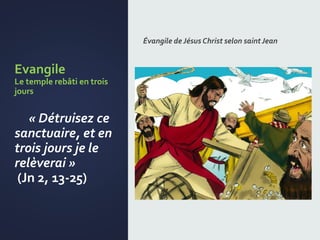 Evangile
Le temple rebâti en trois
jours
« Détruisez ce
sanctuaire, et en
trois jours je le
relèverai »
(Jn 2, 13-25)
Évangile de Jésus Christ selon saintJean
 