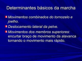 Determinantes básicos da marcha
Movimentos combinados do tornozelo e
joelho.
Deslocamento lateral da pelve.
Movimentos dos membros superiores:
encurtar braço de movimento da alavanca
tornando o movimento mais rápido.
 