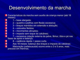 Desenvolvimento da marcha
Características da marcha sem auxílio de criança menor (até 18
meses):
     1 – base alargada;
     2 – quadris e joelhos com flexão excessiva;
     3 – braços mantidos em extensão e abdução;
     4 – cotovelos fletidos;
     5 – movimentos abruptos;
     6 – impacto sem toque do calcâneo;
     7 – excessiva rotação externa da pelve, fêmur, tíbia e pé nas
fases de apoio e balanço;
     8 – cadência rápida = passo curto.
     Aos 18 meses: balanço dos braços e impacto do calcâneo.
     Maturação (cefalocaudal) ocorre entre o 3 e 5 anos, mais
precoce em meninos.
 
