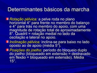 Determinantes básicos da marcha
Rotação pélvica: a pelve roda no plano
horizontal 4° para frente no membro do balanço
e 4° para trás no membro do apoio, com uma
magnitude de rotação total de aproximadamente
8°. Quadril = rotação medial no lado da
oscilação e lateral no apoio.
Inclinação pélvica: inclina-se para baixo no lado
oposto ao de apoio (média 5°).
Posições do joelho: período do bloqueio duplo
do joelho (bloqueado em extensão = destravado
em flexão = bloqueado em extensão). Média
15°.
 