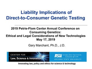 Liability Implications of
Direct-to-Consumer Genetic Testing
Gary Marchant, Ph.D., J.D.
2019 Petrie-Flom Center Annual Conference on
Consuming Genetics:
Ethical and Legal Considerations of New Technologies
May 17, 2019
 