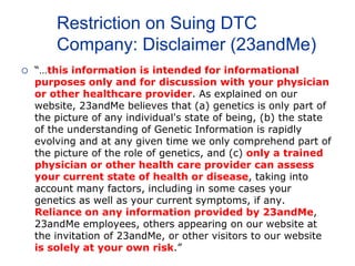 Restriction on Suing DTC
Company: Disclaimer (23andMe)
 “…this information is intended for informational
purposes only and for discussion with your physician
or other healthcare provider. As explained on our
website, 23andMe believes that (a) genetics is only part of
the picture of any individual's state of being, (b) the state
of the understanding of Genetic Information is rapidly
evolving and at any given time we only comprehend part of
the picture of the role of genetics, and (c) only a trained
physician or other health care provider can assess
your current state of health or disease, taking into
account many factors, including in some cases your
genetics as well as your current symptoms, if any.
Reliance on any information provided by 23andMe,
23andMe employees, others appearing on our website at
the invitation of 23andMe, or other visitors to our website
is solely at your own risk.”
 