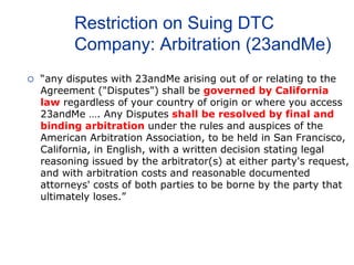 Restriction on Suing DTC
Company: Arbitration (23andMe)
 “any disputes with 23andMe arising out of or relating to the
Agreement ("Disputes") shall be governed by California
law regardless of your country of origin or where you access
23andMe …. Any Disputes shall be resolved by final and
binding arbitration under the rules and auspices of the
American Arbitration Association, to be held in San Francisco,
California, in English, with a written decision stating legal
reasoning issued by the arbitrator(s) at either party's request,
and with arbitration costs and reasonable documented
attorneys' costs of both parties to be borne by the party that
ultimately loses.”
 