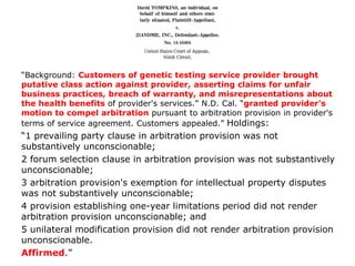 “Background: Customers of genetic testing service provider brought
putative class action against provider, asserting claims for unfair
business practices, breach of warranty, and misrepresentations about
the health benefits of provider's services.” N.D. Cal. “granted provider's
motion to compel arbitration pursuant to arbitration provision in provider's
terms of service agreement. Customers appealed.” Holdings:
“1 prevailing party clause in arbitration provision was not
substantively unconscionable;
2 forum selection clause in arbitration provision was not substantively
unconscionable;
3 arbitration provision's exemption for intellectual property disputes
was not substantively unconscionable;
4 provision establishing one-year limitations period did not render
arbitration provision unconscionable; and
5 unilateral modification provision did not render arbitration provision
unconscionable.
Affirmed.”
 