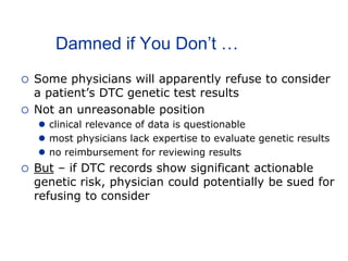 Damned if You Don’t …
 Some physicians will apparently refuse to consider
a patient’s DTC genetic test results
 Not an unreasonable position
 clinical relevance of data is questionable
 most physicians lack expertise to evaluate genetic results
 no reimbursement for reviewing results
 But – if DTC records show significant actionable
genetic risk, physician could potentially be sued for
refusing to consider
 