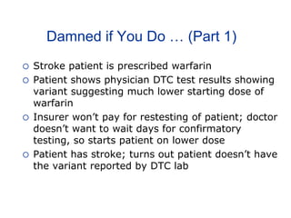 Damned if You Do … (Part 1)
 Stroke patient is prescribed warfarin
 Patient shows physician DTC test results showing
variant suggesting much lower starting dose of
warfarin
 Insurer won’t pay for restesting of patient; doctor
doesn’t want to wait days for confirmatory
testing, so starts patient on lower dose
 Patient has stroke; turns out patient doesn’t have
the variant reported by DTC lab
 