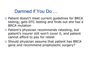 Damned if You Do …
 Patient doesn’t meet current guidelines for BRCA
testing; gets DTC testing and finds out she has a
BRCA mutation
 Patient’s physician recommends retesting, but
patient’s insurer still won’t cover it, and patient
cannot afford to pay for retest
 Should physician assume that patient has BRCA
gene and recommend prophylactic surgery?
 