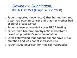 Downey v. Dunnington,
895 N.E.2d 271 (Ill.App. 4 Dist. 2008)
 Patient reported (incorrectly) that her mother and
sister had ovarian cancer and that her mother had
bilateral breast cancer
 Patient’s insurer wouldn’t cover BRCA testing
 Patient had bilateral prophylactic mastectomy
based on physician’s recommendation
 Later determined that patient did not have BRCA
mutation and was not at increased risk
 Patient sued physician for medical malpractice
 