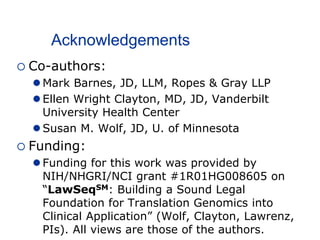 Acknowledgements
 Co-authors:
 Mark Barnes, JD, LLM, Ropes & Gray LLP
 Ellen Wright Clayton, MD, JD, Vanderbilt
University Health Center
 Susan M. Wolf, JD, U. of Minnesota
 Funding:
 Funding for this work was provided by
NIH/NHGRI/NCI grant #1R01HG008605 on
“LawSeqSM: Building a Sound Legal
Foundation for Translation Genomics into
Clinical Application” (Wolf, Clayton, Lawrenz,
PIs). All views are those of the authors.
 