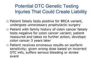 Potential DTC Genetic Testing
Injuries That Could Create Liability
 Patient falsely tests positive for BRCA variant,
undergoes unnecessary prophylactic surgery
 Patient with family history of colon cancer falsely
tests negative for colon cancer variant; patient
reassured and takes no further action, develops
colon cancer 3 years later
 Patient receives erroneous results on warfarin
sensitivity; given wrong dose based on incorrect
DTC info, suffers serious bleeding or stroke
event
 