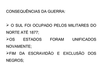 CONSEQUÊNCIAS DA GUERRA:
 O SUL FOI OCUPADO PELOS MILITARES DO
NORTE ATÉ 1877;
OS ESTADOS FORAM UNIFICADOS
NOVAMENTE;
FIM DA ESCRAVIDÃO E EXCLUSÃO DOS
NEGROS;
 