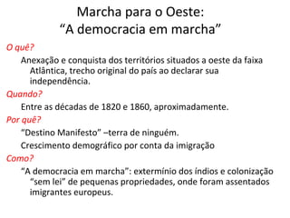 Marcha para o Oeste:
“A democracia em marcha”
O quê?
Anexação e conquista dos territórios situados a oeste da faixa
Atlântica, trecho original do país ao declarar sua
independência.
Quando?
Entre as décadas de 1820 e 1860, aproximadamente.
Por quê?
“Destino Manifesto” –terra de ninguém.
Crescimento demográfico por conta da imigração
Como?
“A democracia em marcha”: extermínio dos índios e colonização
“sem lei” de pequenas propriedades, onde foram assentados
imigrantes europeus.
 