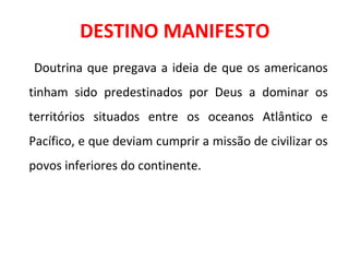 DESTINO MANIFESTO
Doutrina que pregava a ideia de que os americanos
tinham sido predestinados por Deus a dominar os
territórios situados entre os oceanos Atlântico e
Pacífico, e que deviam cumprir a missão de civilizar os
povos inferiores do continente.
 