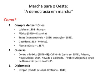 Marcha para o Oeste:
“A democracia em marcha”
Como?
1. Compra de territórios
• Luisiana (1803 - França).
• Flórida (1819 – Espanha).
• Texas (independência – 1836; anexação - 1845).
• Gadsden (1853 - México).
• Alasca (Rússia – 1867).
1. Guerras
• Contra o México (1846-48): Califórnia (ouro em 1848), Arizona,
Novo México, Utah, Nevada e Colorado. : “Pobre México tão longe
de Deus e tão perto dos EUA”.
1. Diplomacia
• Oregon (cedido pela Grã-Bretanha - 1846)
 