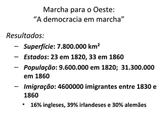 Marcha para o Oeste:
“A democracia em marcha”
Resultados:
– Superfície: 7.800.000 km²
– Estados: 23 em 1820, 33 em 1860
– População: 9.600.000 em 1820; 31.300.000
em 1860
– Imigração: 4600000 imigrantes entre 1830 e
1860
• 16% ingleses, 39% irlandeses e 30% alemães
 