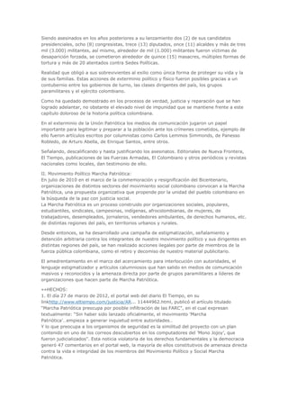 Siendo asesinados en los años posteriores a su lanzamiento dos (2) de sus candidatos
presidenciales, ocho (8) congresistas, trece (13) diputados, once (11) alcaldes y más de tres
mil (3.000) militantes, así mismo, alrededor de mil (1.000) militantes fueron víctimas de
desaparición forzada, se cometieron alrededor de quince (15) masacres, múltiples formas de
tortura y más de 20 atentados contra Sedes Políticas.

Realidad que obligó a sus sobrevivientes al exilio como única forma de proteger su vida y la
de sus familias. Estas acciones de exterminio político y físico fueron posibles gracias a un
contubernio entre los gobiernos de turno, las clases dirigentes del país, los grupos
paramilitares y el ejército colombiano.

Como ha quedado demostrado en los procesos de verdad, justicia y reparación que se han
logrado adelantar, no obstante el elevado nivel de impunidad que se mantiene frente a este
capítulo doloroso de la historia política colombiana.

En el exterminio de la Unión Patriótica los medios de comunicación jugaron un papel
importante para legitimar y preparar a la población ante los crímenes cometidos, ejemplo de
ello fueron artículos escritos por columnistas como Carlos Lemmos Simmonds, de Panesso
Robledo, de Arturo Abella, de Enrique Santos, entre otros.

Señalando, descalificando y hasta justificando los asesinatos. Editoriales de Nueva Frontera,
El Tiempo, publicaciones de las Fuerzas Armadas, El Colombiano y otros periódicos y revistas
nacionales como locales, dan testimonio de ello.

II. Movimiento Político Marcha Patriótica:
En julio de 2010 en el marco de la conmemoración y resignificación del Bicentenario,
organizaciones de distintos sectores del movimiento social colombiano convocan a la Marcha
Patriótica, una propuesta organizativa que propende por la unidad del pueblo colombiano en
la búsqueda de la paz con justicia social.
La Marcha Patriótica es un proceso construido por organizaciones sociales, populares,
estudiantiles, sindicales, campesinas, indígenas, afrocolombianas, de mujeres, de
trabajadores, desempleados, jornaleros, vendedores ambulantes, de derechos humanos, etc.
de distintas regiones del país, en territorios urbanos y rurales.

Desde entonces, se ha desarrollado una campaña de estigmatización, señalamiento y
detención arbitraria contra los integrantes de nuestro movimiento político y sus dirigentes en
distintas regiones del país, se han realizado acciones ilegales por parte de miembros de la
fuerza pública colombiana, como el retiro y decomiso de nuestro material publicitario.

El amedrentamiento en el marco del acercamiento para interlocución con autoridades, el
lenguaje estigmatizador y artículos calumniosos que han salido en medios de comunicación
masivos y reconocidos y la amenaza directa por parte de grupos paramilitares a líderes de
organizaciones que hacen parte de Marcha Patriótica.

»»HECHOS:
1. El día 27 de marzo de 2012, el portal web del diario El Tiempo, en su
linkhttp://www.eltiempo.com/justicia/AR... 11444962.html, publicó el artículo titulado
“Marcha Patriótica preocupa por posible infiltración de las FARC", en el cual expresan
textualmente: “Sin haber sido lanzado oficialmente, el movimiento ’Marcha
Patriótica’…empieza a generar inquietud entre autoridades…
Y lo que preocupa a los organismos de seguridad es la similitud del proyecto con un plan
contenido en uno de los correos descubiertos en los computadores del ’Mono Jojoy’, que
fueron judicializados”. Esta noticia violatoria de los derechos fundamentales y la democracia
generó 47 comentarios en el portal web, la mayoría de ellos constitutivos de amenaza directa
contra la vida e integridad de los miembros del Movimiento Político y Social Marcha
Patriótica.
 