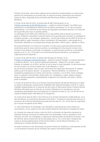 Al fecha 18 de abril, esta noticia violatoria de los derechos fundamentales y la democracia
generó 619 comentarios en el portal web, la mayoría de ellos constitutivos de amenaza
contra la vida e integridad de los miembros del Movimiento Político y Social Marcha
Patriótica.

6. El día 18 de abril de 2012, el portal web de ABC Internacional, en su
linkhttp://www.abc.es/20120418/internac..., publicó el artículo titulado “Las FARC suma
adhesiones a su estrategia de infiltrarse en la política colombiana” en el cual se expresa
textualmente: “Los informes de las fuerzas de seguridad colombianas apuntan a la intención
de la guerrilla para crear un partido político…
La estrategia de las FARC para infiltrarse en la vida política está sumando sus primeros
apoyos. El Ejército colombiano avisó del intento de la guerrilla para introducir su ideología en
protestas sociales, y así conseguir adhesiones… La tesis del intento de las FARC de formar un
partido político, según mantiene el diario colombiano «El Espectador», está sacada de la
información obtenida en el campamento del jefe guerrillero «Mono Jojoy», abatido en 2010.

En la documentación, en manos de la Fiscalía, se indica que la guerrilla destina partidas
económicas para la nueva aventura política. La estrategia de comunicación incluye crear
emisoras comunitarias y participar en protestas. La próxima gran prueba de su aceptación
popular es el 21, 22 y 23 de abril con el Movimiento Marcha Patriótica, convocada por
organizaciones de izquierda.”.

8. El día 18 de abril de 2012, el portal web del diario El Tiempo, en su
linkhttp://m.eltiempo.com/opinion/colum... publicó el artículo titulado “La marcha patriótica
y el eterno retorno”, en el cual se expresa textualmente: “Desde el 21 de abril, hasta
finalizar el mandato, en el 2014, las Farc le van a hacer la vida imposible. Un alto funcionario
me hizo conocer un correo cruzado entre ’Iván Márquez’ y ’Cano’.
Se lee allí que acordaron crear un gran movimiento de masas para aprovechar el "espacio
político que le ha abierto Santos". Lo bautizaron ’Marcha Patriótica’. Su intención es
arrebatarle protagonismo en temas como tierras y víctimas, y en el 2014, dicen confiados,
serán un gobierno más del Alba, donde están sus "verdaderos y viejos mejores amigos".
Amigos siempre dispuestos a desestabilizar al gobierno de Colombia, sea Uribe o Santos
quien lo presida”.

9. El día 18 de abril de 2012 en la Emisora Colombia Estéreo del Ejercito Nacional con Sede
en Segovia (Antioquia), perteneciente al Batallón Plan Especial Energético Vial N° 8, realizó
múltiples señalamientos en el trascurso del día contra el Movimiento Social y Político Marcha
Patriótica afirmando que se trata de un proceso infiltrado por la insurgencia y que los
campesinos participantes de la actividad que se realizará los días 21, 22 y 23 de abril en la
ciudad de Bogotá están infiltrados por la insurgencia.

10. El día 18 de abril de 2012 a las 9:40 pm en la emisión del Noticiero Cable Noticias, en la
Sección Nación, se trasmitió la siguientes información: “el gobierno nacional denuncia que el
encuentro de la Marcha Patriótica convocada para los días 21, 22 y 23 de abril es organizado
por el grupo insurgente de las FARC”.

11. Esta información ha empezado a ser difundida y reproducida por otros medios de
comunicación, en los cuales se cita como fuente oficial de información la inteligencia militar.

10. Durante los meses de marzo y abril de 2012, la Comisión de Derechos Humanos ha
sostenido diversas reuniones de interlocución con autoridades civiles y policiales a nivel
nacional, así como con embajadas y organismos internacionales de derechos humanos, a fin
de informar sobre el desarrollo de las actividades del 21, 22 y 23 de abril, mediante las
cuales se lanzará públicamente el Movimiento Político y Social Marcha Patriótica y se
constituirá su Consejo Patriótico Nacional.

En estas reuniones se han denunciado los graves hechos de violatorios y amenazantes al DIH
y a los derechos humanos de los miembros de nuestro movimiento político.
 