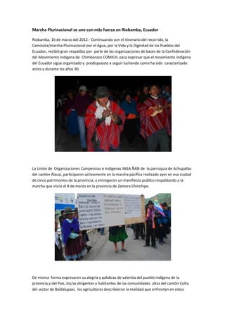 Marcha Plurinacional se une con más fuerza en Riobamba, Ecuador

Riobamba, 16 de marzo del 2012.- Continuando con el itinerario del recorrido, la
Caminata/marcha Plurinacional por el Agua, por la Vida y la Dignidad de los Pueblos del
Ecuador, recibió gran respaldos por parte de las organizaciones de bases de la Confederación
del Movimiento Indígena de Chimborazo COMICH, para expresar que el movimiento indígena
del Ecuador sigue organizado y predispuesto a seguir luchando como ha sido caracterizado
antes y durante los años 90.




La Unión de Organizaciones Campesinas e Indígenas INGA ÑAN de la parroquia de Achupallas
del cantón Alausí, participaron activamente en la marcha pacífica realizado ayer en esa ciudad
de cinco patrimonios de la provincia, y entregaron un manifiesto publico respaldando a la
marcha que inicio el 8 de marzo en la provincia de Zamora Chinchipe.




De misma forma expresaron su alegría y palabras de valentía del pueblo indígena de la
provincia y del País, los/as dirigentes y habitantes de las comunidades altas del cantón Colta
del sector de Baldalupaxi, los agricultores describieron la realidad que enfrentan en estos
 