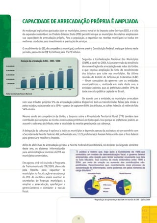 CAPACIDADE DE ARRECADAÇÃO PRÓPRIA É AMPLIADA
As	mudanças	legislativas	pactuadas	com	os	municípios,	como	a	nova	lei	do	Imposto	sobre	Serviços	(ISS),	e	o	ciclo	
de	expansão	sustentável	no	Produto	Interno	Bruto	(PIB)	permitiram	que	os	municípios	brasileiros	ampliassem	
sua	capacidade	de	arrecadação	própria.	Para	a	população,	a	expansão	nas	receitas	municipais	se	traduz	em	
melhores	condições	para	investimento	e	prestação	de	serviços.	
O	recolhimento	do	ISS,	de	competência	municipal,	conforme	prevê	a	Constituição	Federal,	mais	que	dobrou	neste	
período,	passando	de	R$	9,6	bilhões	para	R$	22	bilhões.	
Segundo	 a	 Confederação	 Nacional	 dos	 Municípios	
(CNM),	a	partir	de	2004,	há	uma	reversão	da	tendência	
de	concentração	da	arrecadação	nas	mãos	da	União,	
o	 que	 implica	 ampliação	 da	 fatia	 do	 recolhimento	
dos	 tributos	 que	 cabe	 aos	 municípios.	 Na	 última	
reunião	do	Comitê	de	Articulação	Federativa	(CAF)	
–	 fórum	 consultivo	 do	 governo	 com	 as	 entidades	
municipalistas	 –,	 realizada	 em	 maio	 deste	 ano,	 a	
entidade	apontou	que	as	prefeituras	detêm	19%	de	
toda	a	receita	pública	captada	no	Brasil.	
De	acordo	com	a	entidade,	os	municípios	arrecadam	
com	seus	tributos	próprios	5%	da	arrecadação	pública	dísponível.	Com	as	transferências	feitas	pela	União	e	
pelos	estados,	esta	parcela	vai	a	19%	–	apesar	de	captarem	68%	dos	tributos,	os	cofres	federais	só	retêm	de	fato	
54%	destes.	
Mesmo	sendo	de	competência	da	União,	o	Imposto	sobre	a	Propriedade	Territorial	Rural	(ITR)	também	tem	
contribuído	para	ampliar	as	receitas	no	caixa	das	prefeituras	de	todo	o	país.	Isso	porque	as	prefeituras	podem,	ao	
assumir	a	cobrança	do	tributo,	reter	a	totalidade	da	receita	gerada	pela	sua	cobrança.	
A	delegação	da	cobrança	é	opcional	a	todos	os	municípios	e	depende	apenas	da	assinatura	de	um	convênio	com	
a	Secretaria	da	Receita	Federal.	Até	junho	deste	ano,	1.125	prefeituras	já	haviam	feito	acordo	com	o	ﬁ	sco	federal	
para	gerenciar	e	recolher	o	imposto.	
Além	de	abrir	mão	da	arrecadação	gerada,	a	Receita	Federal	disponibilizará,	no	decorrer	do	segundo	semestre	
deste	 ano,	 os	 sistemas	 informatizados	
para	administração	e	controle	do	ITR	aos	
municípios	conveniados.	
Em	agosto,	terá	início	ainda	o	Programa	
de	Treinamento	do	ITR/2009,	oferecido	
pela	 Receita	 para	 capacitar	 os	
municípios	na	ﬁ	scalização	e	na	cobrança	
do	 ITR.	 As	 medidas	 visam	 auxiliar	 as	
secretarias	 de	 ﬁ	nanças	 municipais	 a	
ampliar	 a	 arrecadação,	 aperfeiçoar	 o	
gerenciamento	 e	 combater	 a	 evasão	
ﬁ	scal.	
10
*	Reprodução	de	apresentação	da	CNM	em	reunião	do	CAF	–	26/05/2009
Evolução da arrecadação do ISS – 2003 / 2008
Fonte: Secretaria do Tesouro Nacional
MarchaPrefeitos_210x297mm_FINAL.indd 10 09.07.09 01:36:24
 