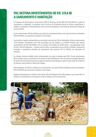 12
PAC DESTINA INVESTIMENTOS DE R$ 119,6 BI
A SANEAMENTO E HABITAÇÃO
O	Programa	de	Aceleração	do	Crescimento	(PAC)	já	destinou,	desde	2007,	R$	119,6	bilhões	a	ações	de	
saneamento	 e	 habitação.	 O	 montante	 inclui	 recursos	 do	 Orçamento	 Geral	 da	 União,	 empréstimos	 a	
estados	e	municípios	e	financiamentos	com	recursos	da	poupança	e	do	Fundo	de	Garantia	do	Tempo	de	
Serviço	(FGTS).
Foram	selecionados	R$	28,4	bilhões	para	ações	de	saneamento	básico,	dos	quais	já	foram	contratados	
R$	24,8	bilhões,	com	governos	estaduais	e	municipais.
Para	capitais,	regiões	metropolitanas	e	municípios	com	mais	de	150	mil	habitantes,	já	foram	selecionados	
1.333	 projetos,	 distribuídos	 entre	 505	 municípios	 nos	 26	 estados	 e	 no	 Distrito	 Federal,	 que	 somam	
investimentos	de	R$	20,8	bilhões.	Em	22	estados,	207	cidades	de	médio	porte	–	com	população	entre	
50	mil	e	150	mil	habitantes	–	contam	com	281	ações,	envolvendo	recursos	de	R$	1,9	bilhão.	Companhias	
estaduais	 e	 operadoras	 privadas	 de	 saneamento	 irão	 executar	 R$	 2,2	 bilhões	 em	 operações	 de	
mercado.
As	cidades	menores	também	estão	contempladas	nas	ações	custeadas	pelo	PAC.	Foram	selecionados	
R$	3,5	bilhões	para	os	municípios	com	menos	de	50	mil	habitantes.	São	recursos	da	Fundação	Nacional	
de	Saúde	(Funasa)	direcionados	para	ações	de	abastecimento	de	água,	esgoto	e	áreas	onde	há	incidência	
de	doenças	como	malária	e	doença	de	Chagas.
Para	habitação,	são	R$	91,1	bilhões	em	investimentos,	dos	quais	R$	90,3	bilhões	já	foram	contratados,	
R$	13,5	bilhões	para	governos	estaduais	e	municipais.
	
Regiões	metropolitanas	e	cidades	com	mais	de	150	mil	habitantes	têm	306	projetos,	que	somam	R$	11,3	
bilhões	de	investimentos	do	Orçamento	e	R$	3,3	bilhões	em	financiamentos.
Ações	de	saneamento	básico	contaram	com	seleção	de	R$	28,4	bilhões
MarchaPrefeitos_210x297mm_FINAL.indd 12 09.07.09 01:37:14
 