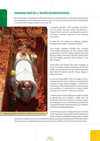 01
14
DRENAGEM TERÁ R$ 4,7 BILHÕES EM INVESTIMENTOS
Obras	de	drenagem	em	cidades	que	são	vítimas	de	enchentes	e	inundações	durante	o	período	chuvoso	deverão	contar	
com	investimentos	de	R$	4,7	bilhões	até	o	ﬁ	m	do	ano	que	vem.	Os	recursos	fazem	parte	do	Plano	de	Aceleração	do	
Crescimento	(PAC)	Drenagem,	lançado	em	maio	deste	ano.
O	 programa	 atenderá	 a	 109	 municípios,	 distribuídos	
entre	18	estados.	Para	que	o	projeto	seja	efetivado,	o	
Governo	Federal	conta	com	a	participação	dos	gestores	
municipais	 e	 estaduais,	 responsáveis	 pela	 elaboração	
dos	projetos.
As	 obras	 são	 uma	 resposta	 aos	 problemas	 climáticos	
enfrentados	pelos	estados	e	municípios	brasileiros.
Cinco	 estados	 nordestinos	 atingidos	 pelas	 enchentes	
tiveram	projetos	selecionados.	No	total,	a	região	receberá	
investimentos	de	R$	827,5	milhões,	divididos	entre	Ceará	
(R$	355,5	milhões),	Pernambuco	(R$	156,4	milhões),	Bahia	
(R$	 152,5	 milhões),	 Maranhão	 (R$	 88	 milhões)	 e	 Piauí	
(R$	75	milhões).
Santa	Catarina,	que	também	sofreu	sérias	inundações	no	
ﬁ	m	do	ano	passado,	receberá	investimentos	de	R$	525,5	
milhões,	que	custearão	obras	nos	municípios	de	Blumenau,	
Itajaí,	 Balneário	 Camboriú,	 Joinville,	 Brusque,	 Biguaçu	 e	
Ilhota,	entre	outros.
Os	recursos	irão	possibilitar	obras	de	drenagem	urbana	e	
manejo	de	águas	das	chuvas,	custeando	construção	de	redes	
e	galerias	de	águas	pluviais,	dragagem	e	canalização	de	
cursos	de	água,	implantação	de	parques	lineares	e	construção	
de	 reservatórios	 de	 amortecimento	 de	 cheias,	 também	
conhecidos	como	“piscinões”,	entre	outras	iniciativas.
A	seleção	priorizou	empreendimentos	em	estágio	avançado	
de	 planejamento	 para	 possibilitar	 o	 rápido	 início	 das	
intervenções.	Além	disso,	valorizou	os	de	grande	impacto	
para	a	população	local	e	em	consonância	com	as	diretrizes	do	
Programa	de	Drenagem	Urbana	Sustentável,	dos	ministérios	
das	Cidades	e	da	Integração	Nacional.
Está	prevista	para	agosto	a	divulgação	de	mais	uma	seleção	
do	PAC	Saneamento,	que	destinará	mais	R$	3	bilhões	para	
projetos	voltados	às	modalidades	de	água	e	esgoto.	A	seleção	
vai	priorizar	municípios	com	mais	de	50	mil	habitantes	e	aqueles	que	já	têm	empreendimentos	do	PAC	selecionados	e	
precisam	de	recursos	complementares	para	sua	execução.	Recursos	do	FGTS	e	do	FAT	irão	ﬁ	nanciar	esses	projetos.
Obras	são	resposta	a	problemas	climáticos	como	as	enchentes	
MarchaPrefeitos_210x297mm_FINAL.indd 14 09.07.09 01:37:44
 