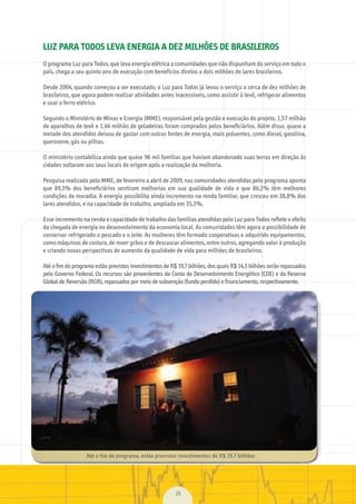 15
Até	o	fim	do	programa,	estão	previstos	investimentos	de	R$	19,7	bilhões
LUZ PARA TODOS LEVA ENERGIA A DEZ MILHÕES DE BRASILEIROS
O	programa	Luz	para	Todos,	que	leva	energia	elétrica	a	comunidades	que	não	dispunham	do	serviço	em	todo	o	
país,	chega	a	seu	quinto	ano	de	execução	com	benefícios	diretos	a	dois	milhões	de	lares	brasileiros.
Desde	2004,	quando	começou	a	ser	executado,	o	Luz	para	Todos	já	levou	o	serviço	a	cerca	de	dez	milhões	de	
brasileiros,	que	agora	podem	realizar	atividades	antes	inacessíveis,	como	assistir	à	tevê,	refrigerar	alimentos	
e	usar	o	ferro	elétrico.
Segundo	o	Ministério	de	Minas	e	Energia	(MME),	responsável	pela	gestão	e	execução	do	projeto,	1,57	milhão	
de	aparelhos	de	tevê	e	1,46	milhão	de	geladeiras	foram	comprados	pelos	beneﬁ	ciários.	Além	disso,	quase	a	
metade	dos	atendidos	deixou	de	gastar	com	outras	fontes	de	energia,	mais	poluentes,	como	diesel,	gasolina,	
querosene,	gás	ou	pilhas.
O	ministério	contabiliza	ainda	que	quase	96	mil	famílias	que	haviam	abandonado	suas	terras	em	direção	às	
cidades	voltaram	aos	seus	locais	de	origem	após	a	realização	da	melhoria.
Pesquisa	realizada	pelo	MME,	de	fevereiro	a	abril	de	2009,	nas	comunidades	atendidas	pelo	programa	aponta	
que	 89,3%	 dos	 beneﬁ	ciários	 sentiram	 melhorias	 em	 sua	 qualidade	 de	 vida	 e	 que	 86,2%	 têm	 melhores	
condições	de	moradia.	A	energia	possibilita	ainda	incremento	na	renda	familiar,	que	cresceu	em	38,8%	dos	
lares	atendidos,	e	na	capacidade	de	trabalho,	ampliada	em	35,3%.
Esse	incremento	na	renda	e	capacidade	de	trabalho	das	famílias	atendidas	pelo	Luz	para	Todos	reﬂ	ete	o	efeito	
da	chegada	de	energia	no	desenvolvimento	da	economia	local.	As	comunidades	têm	agora	a	possibilidade	de	
conservar	refrigerado	o	pescado	e	o	leite.	As	mulheres	têm	formado	cooperativas	e	adquirido	equipamentos,	
como	máquinas	de	costura,	de	moer	grãos	e	de	descascar	alimentos,	entre	outros,	agregando	valor	à	produção	
e	criando	novas	perspectivas	de	aumento	da	qualidade	de	vida	para	milhões	de	brasileiros.
	
Até	o	ﬁ	m	do	programa	estão	previstos	investimentos	de	R$	19,7	bilhões,	dos	quais	R$	14,3	bilhões	serão	repassados	
pelo	Governo	Federal.	Os	recursos	são	provenientes	da	Conta	de	Desenvolvimento	Energético	(CDE)	e	da	Reserva	
Global	de	Reversão	(RGR),	repassados	por	meio	de	subvenção	(fundo	perdido)	e	ﬁ	nanciamento,	respectivamente.
MarchaPrefeitos_210x297mm_FINAL.indd 15 09.07.09 01:37:51
 