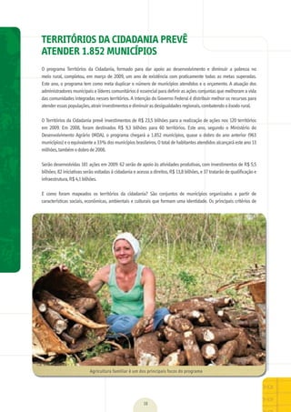 18
TERRITÓRIOS DA CIDADANIA PREVÊ
ATENDER 1.852 MUNICÍPIOS
O	 programa	 Territórios	 da	 Cidadania,	 formado	 para	 dar	 apoio	 ao	 desenvolvimento	 e	 diminuir	 a	 pobreza	 no	
meio	rural,	completou,	em	março	de	2009,	um	ano	de	existência	com	praticamente	todas	as	metas	superadas.	
Este	ano,	o	programa	tem	como	meta	duplicar	o	número	de	municípios	atendidos	e	o	orçamento.	A	atuação	dos	
administradores	municipais	e	líderes	comunitários	é	essencial	para	deﬁ	nir	as	ações	conjuntas	que	melhoram	a	vida	
das	comunidades	integradas	nesses	territórios.	A	intenção	do	Governo	Federal	é	distribuir	melhor	os	recursos	para	
atender	essas	populações,	atrair	investimentos	e	diminuir	as	desigualdades	regionais,	combatendo	o	êxodo	rural.
	
O	Territórios	da	Cidadania	prevê	investimentos	de	R$	23,5	bilhões	para	a	realização	de	ações	nos	120	territórios	
em	 2009.	 Em	 2008,	 foram	 destinados	 R$	 9,3	 bilhões	 para	 60	 territórios.	 Este	 ano,	 segundo	 o	 Ministério	 do	
Desenvolvimento	Agrário	(MDA),	o	programa	chegará	a	1.852	municípios,	quase	o	dobro	do	ano	anterior	(963	
municípios)	e	o	equivalente	a	33%	dos	municípios	brasileiros.	O	total	de	habitantes	atendidos	alcançará	este	ano	13	
milhões,	também	o	dobro	de	2008.	
	
Serão	desenvolvidas	181	ações	em	2009:	62	serão	de	apoio	às	atividades	produtivas,	com	investimentos	de	R$	5,5	
bilhões;	82	iniciativas	serão	voltadas	à	cidadania	e	acesso	a	direitos,	R$	13,8	bilhões,	e	37	tratarão	de	qualiﬁ	cação	e	
infraestrutura,	R$	4,1	bilhões.	
	
E	 como	 foram	 mapeados	 os	 territórios	 da	 cidadania?	 São	 conjuntos	 de	 municípios	 organizados	 a	 partir	 de	
características	sociais,	econômicas,	ambientais	e	culturais	que	formam	uma	identidade.	Os	principais	critérios	de	
Agricultura	familiar	é	um	dos	principais	focos	do	programa
MarchaPrefeitos_210x297mm_FINAL.indd 18 09.07.09 01:38:03
 