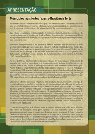Municípios mais fortes fazem o Brasil mais forte
No	momento	em	que	a	economia	internacional	passa	por	um	contexto	difícil,	a	parceria	estabelecida	
pelo	Governo	Federal	com	os	governos	estaduais,	municipais	e	a	sociedade	civil	é	um	diferencial	na	
hora	de	minimizar	os	efeitos	desta	crise	sobre	o	dia-a-dia	dos	brasileiros	e	brasileiras.	
Essa	relação	é	resultado	de	um	longo	trabalho	de	fortalecimento	institucional	dos	municípios	e	da	
consolidação	de	espaços	de	diálogo	e	de	várias	formas	de	cooperação.	Esses	canais	possibilitam	
a	adoção	de	medidas	mais	efetivas	e	justas	para	que	os	municípios	estejam	mais	bem	preparados	
para	enfrentar	a	crise.	
Atendendo	a	antigas	demandas	dos	prefeitos	e	prefeitas	de	todo	o	país	que	vinham	a	Brasília	
solicitar	maior	espaço	para	cooperação	com	o	Governo	Federal,	em	2003,	durante	a	Marcha	dos	
Prefeitos,	foi	criado	um	espaço	permanente	para	ouvir	críticas	e	sugestões:	o	Comitê	de	Articulação	
Federativa	(CAF),	formado	pelas	três	entidades	municipalistas	nacionais	–	Associação	Brasileira	
de	Municípios	(ABM),	Confederação	Nacional	dos	Municípios	(CNM)	e	Frente	Nacional	de	Prefeitos	
(FNP)	–	e	por	19	ministérios.	
Por	meio	do	CAF,	são	discutidos	todos	os	pontos	de	interesse	dos	municípios	e	do	fortalecimento	da	
federação	que	compõem	a	agenda	nacional	de	desenvolvimento.	Ao	longo	dos	últimos	anos,	este	
canal	foi	essencial	para	ampliar	os	efeitos	positivos	das	iniciativas	federais	na	vida	dos	municípios.	
A	partir	do	diálogo	constante,	foram	construídas	medidas	como	a	ampliação	do	Fundo	de	Participação	
dos	Municípios	(FPM),	a	transferência	direta	dos	recursos	do	salário-educação,	a	delegação	da	cobrança	
e	ﬁ	scalização	do	Imposto	sobre	a	Propriedade	Territorial	Rural	(ITR)	aos	municípios,	a	regulamentação	
dos	consórcios	públicos,	o	novo	marco	regulatório	do	saneamento,	a	nova	lei	do	Imposto	sobre	Serviços	
(ISS)	e	a	partilha	da	Contribuição	de	Intervenção	no	Domínio	Econômico	(CIDE).	
Os	governos	federal	e	municipais,	em	parceria	e	em	constante	diálogo,	inverteram	a	tendência	de	
centralização	de	recursos	públicos	na	União	em	detrimento	dos	municípios.	Além	de,	em	conjunto,	
terem	elaborado	a	Agenda	Nacional	de	Apoio	à	Gestão	dos	Municípios	que	propiciou	a	recepção	
dos	novos	gestores	e	gestoras	eleitas,	com	a	realização	do	Encontro	Nacional	com	Novos	Prefeitos	
e	Prefeitas,	em	fevereiro	de	2009,	e	diversas	ações	de	qualiﬁ	cação	da	gestão,	como	o	Programa	de	
Modernização	da	Gestão	das	Administrações	Municipais	(PMAT),	Programa	Nacional	de	Apoio	à	
Modernização	Administrativa	e	Fiscal	(PNAFM)	e	o	Portal	de	Software	Público.	Este	relacionamento	
é	o	reconhecimento	de	que	cada	município	é	propulsor	do	desenvolvimento	e	que	a	consolidação	
do	Estado	passa	pela	capacidade	das	três	esferas	de	governo	poderem	executar	bem	aquilo	que	é	
seu	dever	junto	à	população.	
O	objetivo	desta	publicação	é	informar	sobre	as	diversas	medidas	que	estão	sendo	adotadas	
para	 tornar	 os	 municípios	 fortes	 para	 superação	 da	 crise	 econômica	 global	 e	 orientar	
os	gestores	municipais	sobre	os	mecanismos	de	acesso	a	estes	programas.	O	Portal	Federativo	
(www.portalfederativo.gov.br)	e	os	demais	canais	de	diálogo	com	os	municípios	–	veja	a	relação	
completa	nas	páginas	38	e	39	–	estão	abertos	a	sugestões	e	críticas	e	proporcionam	esclarecimentos	
sobre	a	ação	do	Governo	Federal.	A	participação	de	todos	é	fundamental	para	o	compromisso	com	a	
construção	de	um	país	mais	justo,	mais	forte	e	mais	democrático.
APRESENTAÇÃO
MarchaPrefeitos_210x297mm_FINAL.indd 2 09.07.09 01:34:35
 