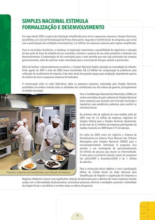 20
SIMPLES NACIONAL ESTIMULA
FORMALIZAÇÃO E DESENVOLVIMENTO
Em	vigor	desde	2007,	o	regime	de	tributação	simpliﬁcada	para	micro	e	pequenas	empresas,	Simples	Nacional,	
possibilitou	um	ciclo	de	formalização	de	ﬁrmas	deste	porte.	Segundo	o	Comitê	Gestor	do	programa,	que	conta	
com	a	participação	das	entidades	municipalistas,	3,2	milhões	de	empresas	optaram	pelo	regime	simpliﬁcado.
Para	os	municípios	brasileiros,	a	mudança	na	legislação	representou	a	possibilidade	de	regularizar	a	situação	
de	boa	parte	da	força	de	trabalho	de	seu	município,	conhecer	a	pujança	de	seu	setor	produtivo	e	estimular	seu	
desenvolvimento.	A	implantação	de	leis	municipais	para	o	setor	permite	que	este	seja	priorizado	nas	compras	
governamentais,	além	de	autorizar	maior	velocidade	para	a	concessão	de	licenças,	alvarás	e	permissões.
Além	de	facilitar	o	desenvolvimento	econômico,	o	Simples	Nacional	implica	elevação	na	arrecadação	de	tributos.	
Entre	agosto	de	2007	e	maio	de	2009,	foram	transferidos	R$	2,9	bilhões	de	compensação	às	prefeituras	pela	
uniﬁ	cação	do	recolhimento	de	impostos.	Este	valor	ainda	tem	grande	espaço	para	ampliação,	dependendo	apenas	
do	número	de	micro	e	pequenas	empresas	formalizadas.
A	 comunicação	 entre	 os	 entes	 federativos	 sobre	 as	 pequenas	 empresas,	 estimulada	 pelo	 Simples	 Nacional,	
possibilitou	um	melhor	controle	sobre	as	atividades	dos	contribuintes	nas	três	esferas	de	governo,	principalmente	
no	âmbito	municipal.
Para	a	Confederação	Nacional	dos	Municípios	(CNM),	em	
muitos	municípios	do	país	o	advento	do	Simples	Nacional	
levou	empresas	que	atuavam	sem	inscrição	municipal	a	
regularizar	suas	pendências	cadastrais	para	usufruir	os	
incentivos	ﬁ	scais.
No	primeiro	mês	de	vigência	do	novo	modelo,	julho	de	
2007,	 mais	 de	 1,3	 milhão	 de	 empresas	 migraram	 do	
Simples	Federal	para	o	Simples	Nacional.	Atualmente,	
já	são	mais	de	3,2	milhões	de	empresas	participantes	do	
modelo.	Somente	em	2009	foram	277	mil	adesões.
Em	 julho	 de	 2009,	 entra	 em	 vigência	 o	 Sistema	 de	
Recolhimento	em	Valores	Fixos	Mensais	dos	Tributos	
Abrangidos	 pelo	 Simples	 Nacional	 (SIMEI)	 para	 o	
microempreendedor	 individual.	 O	 programa	 visa	
atender	 a	 um	 contingente	 de	 aproximadamente	
10	milhões	de	pessoas	que	atuam	na	informalidade.	
A	meta	para	os	primeiros	dezoito	meses	do	programa	
(de	 julho/2009	 a	 dezembro/2010)	 é	 de	 1	 milhão	
de	adesões.
Para	a	consecução	desse	objetivo,	e	com	a	participação	
efetiva	 do	 Comitê	 Gestor	 da	 Rede	 Nacional	 para	
Simpliﬁ	cação	de	Registro	e	Legalização	de	Empresas	e	
Negócios	(Redesim),	haverá	uma	signiﬁ	cativa	redução	da	burocracia	para	a	abertura	de	novas	empresas	visando	
acabar	com	a	informalidade,	desburocratizar,	racionalizar	processos,	eliminar	o	retrabalho,	aumentar	a	efetividade	
dos	órgãos	ﬁ	scais	e	sensibilizar	e	envolver	todas	as	esferas	de	governo.
Pequenas	empresas	são	beneficiadas	com	redução	de	impostos
MarchaPrefeitos_210x297mm_FINAL.indd 20 09.07.09 01:38:08
 
