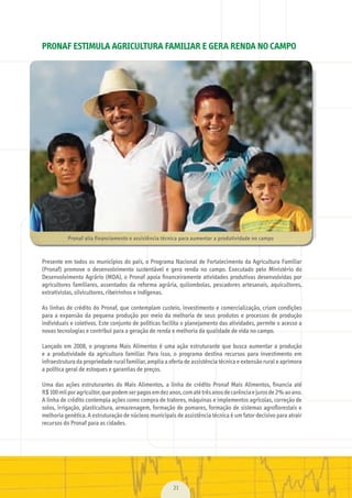 21
PRONAF ESTIMULA AGRICULTURA FAMILIAR E GERA RENDA NO CAMPO
Presente	em	todos	os	municípios	do	país,	o	Programa	Nacional	de	Fortalecimento	da	Agricultura	Familiar	
(Pronaf)	 promove	 o	 desenvolvimento	 sustentável	 e	 gera	 renda	 no	 campo.	 Executado	 pelo	 Ministério	 do	
Desenvolvimento	Agrário	(MDA),	o	Pronaf	apoia	ﬁ	nanceiramente	atividades	produtivas	desenvolvidas	por	
agricultores	familiares,	assentados	da	reforma	agrária,	quilombolas,	pescadores	artesanais,	aquicultores,	
extrativistas,	silvicultores,	ribeirinhos	e	indígenas.
As	linhas	de	crédito	do	Pronaf,	que	contemplam	custeio,	investimento	e	comercialização,	criam	condições	
para	a	expansão	da	pequena	produção	por	meio	da	melhoria	de	seus	produtos	e	processos	de	produção	
individuais	e	coletivos.	Este	conjunto	de	políticas	facilita	o	planejamento	das	atividades,	permite	o	acesso	a	
novas	tecnologias	e	contribui	para	a	geração	de	renda	e	melhoria	da	qualidade	de	vida	no	campo.
Lançado	em	2008,	o	programa	Mais	Alimentos	é	uma	ação	estruturante	que	busca	aumentar	a	produção	
e	 a	 produtividade	 da	 agricultura	 familiar.	 Para	 isso,	 o	 programa	 destina	 recursos	 para	 investimento	 em	
infraestrutura	da	propriedade	rural	familiar,	amplia	a	oferta	de	assistência	técnica	e	extensão	rural	e	aprimora	
a	política	geral	de	estoques	e	garantias	de	preços.
	
Uma	 das	 ações	 estruturantes	 do	 Mais	 Alimentos,	 a	 linha	 de	 crédito	 Pronaf	 Mais	 Alimentos,	 ﬁ	nancia	 até	
R$	100	mil	por	agricultor,	que	podem	ser	pagos	em	dez	anos,	com	até	três	anos	de	carência	e	juros	de	2%	ao	ano.	
A	linha	de	crédito	contempla	ações	como	compra	de	tratores,	máquinas	e	implementos	agrícolas,	correção	de	
solos,	irrigação,	plasticultura,	armazenagem,	formação	de	pomares,	formação	de	sistemas	agroﬂ	orestais	e	
melhoria	genética.	A	estruturação	de	núcleos	municipais	de	assistência	técnica	é	um	fator	decisivo	para	atrair	
recursos	do	Pronaf	para	as	cidades.
Pronaf	alia	financiamento	e	assistência	técnica	para	aumentar	a	produtividade	no	campo
MarchaPrefeitos_210x297mm_FINAL.indd 21 09.07.09 01:38:14
 