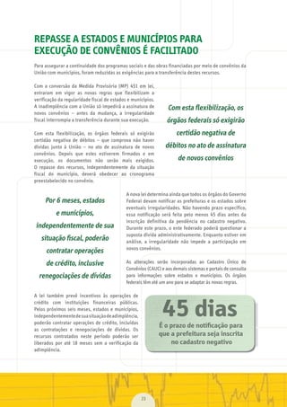 23
REPASSE A ESTADOS E MUNICÍPIOS PARA
EXECUÇÃO DE CONVÊNIOS É FACILITADO
Para	assegurar	a	continuidade	dos	programas	sociais	e	das	obras	financiadas	por	meio	de	convênios	da	
União	com	municípios,	foram	reduzidas	as	exigências	para	a	transferência	destes	recursos.
Com	 a	 conversão	 da	 Medida	 Provisória	 (MP)	 451	 em	 lei,	
entraram	 em	 vigor	 as	 novas	 regras	 que	 flexibilizam	 a	
verificação	da	regularidade	fiscal	de	estados	e	municípios.	
A	inadimplência	com	a	União	só	impedirá	a	assinatura	de	
novos	 convênios	 –	 antes	 da	 mudança,	 a	 irregularidade	
fiscal	interrompia	a	transferência	durante	sua	execução.
Com	 esta	 flexibilização,	 os	 órgãos	 federais	 só	 exigirão	
certidão	 negativa	 de	 débitos	 –	 que	 comprova	 não	 haver	
dívidas	 junto	 à	 União	 –	 no	 ato	 de	 assinatura	 de	 novos	
convênios.	 Depois	 que	 estes	 estiverem	 firmados	 e	 em	
execução,	 os	 documentos	 não	 serão	 mais	 exigidos.	
O	 repasse	 dos	 recursos,	 independentemente	 da	 situação	
fiscal	 do	 município,	 deverá	 obedecer	 ao	 cronograma	
preestabelecido	no	convênio.
A	nova	lei	determina	ainda	que	todos	os	órgãos	do	Governo	
Federal	devam	notificar	as	prefeituras	e	os	estados	sobre	
eventuais	irregularidades.	Não	havendo	prazo	específico,	
essa	 notificação	 será	 feita	 pelo	 menos	 45	 dias	 antes	 da	
inscrição	 definitiva	 da	 pendência	 no	 cadastro	 negativo.	
Durante	este	prazo,	o	ente	federado	poderá	questionar	a	
suposta	dívida	administrativamente.	Enquanto	estiver	em	
análise,	 a	 irregularidade	 não	 impede	 a	 participação	 em	
novos	convênios.
As	 alterações	 serão	 incorporadas	 ao	 Cadastro	 Único	 de	
Convênios	(CAUC)	e	aos	demais	sistemas	e	portais	de	consulta	
para	 informações	 sobre	 estados	 e	 municípios.	 Os	 órgãos	
federais	têm	até	um	ano	para	se	adaptar	às	novas	regras.
A	 lei	 também	 prevê	 incentivos	 às	 operações	 de	
crédito	 com	 instituições	 financeiras	 públicas.	
Pelos	próximos	seis	meses,	estados	e	municípios,	
independentemente	de	sua	situação	de	adimplência,	
poderão	contratar	operações	de	crédito,	incluídas	
as	 contratações	 e	 renegociações	 de	 dívidas.	 Os	
recursos	 contratados	 neste	 período	 poderão	 ser	
liberados	 por	 até	 18	 meses	 sem	 a	 verificação	 da	
adimplência.
Com esta ﬂexibilização, os
órgãos federais só exigirão
certidão negativa de
débitos no ato de assinatura
de novos convênios
Por 6 meses, estados
e municípios,
independentemente de sua
situação ﬁscal, poderão
contratar operações
de crédito, inclusive
renegociações de dívidas
É o prazo de notificação para
que a prefeitura seja inscrita
no cadastro negativo
45 dias
MarchaPrefeitos_210x297mm_FINAL.indd 23 09.07.09 01:38:24
 