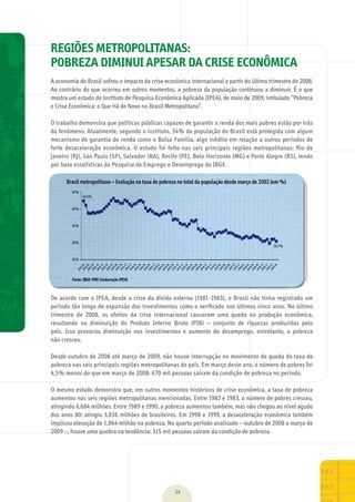01 REGIÕES METROPOLITANAS:
POBREZA DIMINUI APESAR DA CRISE ECONÔMICA
A	economia	do	Brasil	sofreu	o	impacto	da	crise	econômica	internacional	a	partir	do	último	trimestre	de	2008.	
Ao	contrário	do	que	ocorreu	em	outros	momentos,	a	pobreza	da	população	continuou	a	diminuir.	É	o	que	
mostra	um	estudo	do	Instituto	de	Pesquisa	Econômica	Aplicada	(IPEA),	de	maio	de	2009,	intitulado	“Pobreza	
e	Crise	Econômica:	o	Que	Há	de	Novo	no	Brasil	Metropolitano”.	
O	trabalho	demonstra	que	políticas	públicas	capazes	de	garantir	a	renda	dos	mais	pobres	estão	por	trás	
do	fenômeno.	Atualmente,	segundo	o	instituto,	34%	da	população	do	Brasil	está	protegida	com	algum	
mecanismo	de	garantia	de	renda	como	o	Bolsa	Família,	algo	inédito	em	relação	a	outros	períodos	de	
forte	desaceleração	econômica.	O	estudo	foi	feito	nas	seis	principais	regiões	metropolitanas:	Rio	de	
Janeiro	(RJ),	São	Paulo	(SP),	Salvador	(BA),	Recife	(PE),	Belo	Horizonte	(MG)	e	Porto	Alegre	(RS),	tendo	
por	base	estatísticas	da	Pesquisa	de	Emprego	e	Desemprego	do	IBGE.	
De	acordo	com	o	IPEA,	desde	a	crise	da	dívida	externa	(1981-1983),	o	Brasil	não	tinha	registrado	um	
período	tão	longo	de	expansão	dos	investimentos	como	o	veriﬁ	cado	nos	últimos	cinco	anos.	No	último	
trimestre	 de	 2008,	 os	 efeitos	 da	 crise	 internacional	 causaram	 uma	 queda	 na	 produção	 econômica,	
resultando	 na	 diminuição	 do	 Produto	 Interno	 Bruto	 (PIB)	 –	 conjunto	 de	 riquezas	 produzidas	 pelo	
país.	 Isso	 provocou	 diminuição	 nos	 investimentos	 e	 aumento	 do	 desemprego,	 entretanto,	 a	 pobreza	
não	cresceu.
Desde	outubro	de	2008	até	março	de	2009,	não	houve	interrupção	no	movimento	de	queda	da	taxa	de	
pobreza	nas	seis	principais	regiões	metropolitanas	do	país.	Em	março	deste	ano,	o	número	de	pobres	foi	
4,5%	menor	do	que	em	março	de	2008:	670	mil	pessoas	saíram	da	condição	de	pobreza	no	período.
O	mesmo	estudo	demonstra	que,	em	outros	momentos	históricos	de	crise	econômica,	a	taxa	de	pobreza	
aumentou	nas	seis	regiões	metropolitanas	mencionadas.	Entre	1982	e	1983,	o	número	de	pobres	cresceu,	
atingindo	6,684	milhões.	Entre	1989	e	1990,	a	pobreza	aumentou	também,	mas	não	chegou	ao	nível	agudo	
dos	anos	80:	atingiu	3,836	milhões	de	brasileiros.	Em	1998	e	1999,	a	desaceleração	econômica	também	
implicou	elevação	de	1,864	milhão	na	pobreza.	No	quarto	período	analisado	–	outubro	de	2008	a	março	de	
2009	–,	houve	uma	quebra	na	tendência:	315	mil	pessoas	saíram	da	condição	de	pobreza.
24
Brasil metropolitano – Evolução na taxa de pobreza no total da população desde março de 2002 (em %)
MarchaPrefeitos_210x297mm_FINAL.indd 24 09.07.09 01:39:01
 