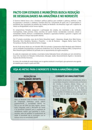 28
PACTO COM ESTADOS E MUNICÍPIOS BUSCA REDUÇÃO
DE DESIGUALDADES NA AMAZÔNIA E NO NORDESTE
O	 Governo	 Federal	 busca	 criar	 e	 fortalecer	 políticas	 públicas	 para	 combater	 a	 pobreza,	 melhorar	 a	 vida	
da	população	e	promover	a	cidadania.	Exemplo	disso	foi	o	lançamento	do	pacto	com	17	governadores	e	
presidentes	das	associações	de	prefeitos	dos	estados	do	Nordeste	e	da	Amazônia	Legal	com	o	objetivo	de	
reduzir	as	desigualdades	sociais	nessas	regiões.	
Os	 compromissos	 ﬁ	rmados	 asseguram	 a	 participação	 dos	 estados,	 dos	 municípios	 e	 das	 entidades	
municipalistas.	 Estão	 previstas	 metas	 concretas	 em	 quatro	 frentes	 consideradas	 essenciais:	 reduzir	 a	
mortalidade	infantil,	diminuir	o	analfabetismo,	fortalecer	a	agricultura	familiar	e	garantir	o	registro	civil	
gratuito	a	todas	as	crianças	(veja	quadro	abaixo).	
Dos	17	estados	envolvidos,	nove	são	do	Norte	(Amazônia	Legal)	–	Amazonas,	Amapá,	Acre,	Mato	Grosso,	
Maranhão,	 Pará,	 Rondônia,	 Roraima	 e	 Tocantins	 –	 e	 oito	 do	 Nordeste	 –	 Alagoas,	 Bahia,	 Ceará,	 Piauí,	
Pernambuco,	Paraíba,	Rio	Grande	do	Norte	e	Sergipe.	
No	dia	24	de	março	deste	ano,	em	Salvador	(BA),	foi	assinado	o	Compromisso	Mais	Nordeste	pela	Cidadania	
com	as	entidades	municipalistas	e	os	governos	nordestinos.	Em	27	de	abril,	em	Manaus	(AM),	o	Compromisso	
Mais	Amazônia	pela	Cidadania	foi	pactuado	com	os	representantes	da	região	amazônica.	
As	ações	de	cooperação	com	estados	e	municípios	(entes	federados)	foram	articuladas	por	seis	ministérios:	
Casa	Civil,	Secretaria	de	Relações	Institucionais,	Educação,	Saúde,	Desenvolvimento	Agrário	e	Secretaria	
Especial	dos	Direitos	Humanos.	
As	metas	são	resultado	de	amplo	debate	com	os	agentes	estaduais	e	municipais,	que	aprovaram	uma	agenda	
de	trabalho	para	cumprir	o	pacto	até	2010.
REDUÇÃO DA
MORTALIDADE INFANTIL
COMBATE AO ANALFABETISMO
Tanto	 no	 Nordeste	 como	 no	 Norte,	 o	 Protocolo	
de	 Cooperação	 Federativa	 prevê	 reduzir	
gradativamente	 a	 mortalidade	 infantil	 em	
5%	 ao	 ano	 até	 2010	 nas	 duas	 regiões.	 Haverá	
ações	 integradas	 entre	 o	 Ministério	 da	 Saúde	
e	 as	 secretarias	 estaduais	 para	 a	 ampliação	 do	
atendimento	 médico	 para	 gestantes	 e	 recém-
nascidos,	além	de	qualiﬁ	car	os	proﬁ	ssionais	de	
saúde.	 A	 prioridade	 são	 os	 municípios	 com	 as	
maiores	taxas	de	mortalidade	infantil.
Com	o	objetivo	de	promover	a	alfabetização,	elevar	a	
escolaridade	e	despertar	o	interesse	pela	continuidade	
dos	 estudos,	 o	 Governo	 Federal	 ﬁ	rmou	 com	 os	
governos	 locais	 um	 pacto	 para	 realizar	 três	 ciclos	
do	 Programa	 Brasil	 Alfabetizado,	 do	 Ministério	 da	
Educação,	em	apenas	dois	anos.	Assim,	no	Nordeste	
serão	atendidos	3,9	milhões	de	jovens,	adultos	e	idosos	
e	mais	de	meio	de	milhão	na	Amazônia	Legal	até	o	
ﬁ	m	de	2010.
VEJA AS METAS PARA O NORDESTE E PARA A AMAZÔNIA LEGAL
MarchaPrefeitos_210x297mm_FINAL.indd 28 09.07.09 01:39:23
 