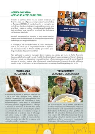 29
AGENDA INCENTIVA
ADESÃO ÀS METAS DO MILÊNIO
Prefeitos	 e	 prefeitas	 eleitos	 no	 ano	 passado	 receberam,	 em	
fevereiro	deste	ano,	a	Agenda	de	Compromissos	Governo	Federal	
e	Municípios	2009-2012.	A	agenda	incentiva	os	municípios,	por	
meio	de	seu	planejamento	de	governo,	a	estabelecerem	em	como	
prioridade	e	metas	de	gestão	a	execução	das	políticas	públicas,	
que	 contribuem	 para	 intensiﬁ	car	 a	 melhoria	 dos	 indicadores	
sociais	de	sua	população.
Ao	aderir	aos	compromissos	propostos,	os	municípios	se	engajam	
no	esforço	nacional	de	promoção	do	desenvolvimento	sustentável	
com	redução	das	desigualdades	sociais.
A	participação	das	cidades	brasileiras	as	coloca	em	conjunto	
com	os	191	países	que	se	comprometeram	com	os	Objetivos	
de	 Desenvolvimento	 do	 Milênio	 (ODM),	 promovidos	 pela	
Organização	das	Nações	Unidas	(ONU).
Para	 participar,	 os	 gestores	 municipais	 devem	 registrar	 sua	 adesão	 por	 meio	 do	 Portal	 Federativo	
(www.portalfederativo.gov.br	)	ou	pelo	Portal	de	Convênios	(https://www.convenios.gov.br/siconv/	).	No	ato	da	
inscrição	e	a	cada	ano	subsequente,	o	município	terá	seu	esforço	reconhecido	por	meio	de	um	certiﬁ	cado.	O	
exercício	de	levantar	e	repassar	estas	informações	é	um	estímulo	ao	aperfeiçoamento	da	gestão	pública,	na	
medida	em	que	os	indicadores	sociais	serão	conhecidos	com	maior	profundidade	pelos	agentes	locais.
ERRADICAÇÃO
DO SUBREGISTRO
O	Protocolo	de	Cooperação	Federativa	prevê	que,	até	
o	 ﬁ	m	 de	 2010,	 toda	 e	 qualquer	 criança	 nascida	 no	
Nordeste	e	na	Amazônia	Legal	tenha	garantido	o	seu	
registro	de	nascimento.	Sem	o	documento,	a	criança	
ﬁ	ca	invisível	para	o	Estado.	A	falta	de	dados	precisos	
diﬁ	culta	o	acesso	aos	programas	sociais.	A	estratégia	
é	 fortalecer	 a	 Declaração	 de	 Nascido	 Vivo	 (DNV),	
documento	 expedido	 em	 qualquer	 hospital	 (público	
ou	particular).	Por	meio	de	um	sistema	de	ligação	da	
maternidade	 com	 os	 cartórios,	 fruto	 de	 articulação	
com	 atores	 locais,	 os	 bebês	 poderão	 deixar	 a	
maternidade	 já	 com	 a	 certidão	 de	 nascimento.	 Para	
atender	 os	 adultos	 que	 não	 têm	 o	 registro,	 serão	
realizados	mutirões	e	campanhas.
FORTALECIMENTO
DA AGRICULTURA FAMILIAR
Em	 atuação	 conjunta	 com	 os	 estados,	 será	 ofertada	
assistência	técnica	e	acompanhamento	nas	políticas	de	
desenvolvimento	rural,	especialmente	nos	Territórios	
da	 Cidadania.	 No	 Nordeste,	 a	 meta	 é	 qualiﬁ	car,	 até	
2010,	 616	 mil	 agricultores	 familiares	 e	 levar	 crédito	
rural	a	outras	220	mil	famílias	nordestinas.	No	caso	
da	 Amazônia,	 o	 intuito	 é	 atender	 mais	 de	 600	 mil	
agricultores	 familiares	 e	 promover	 a	 regularização	
fundiária	em	436	municípios	amazônicos.
MarchaPrefeitos_210x297mm_FINAL.indd 29 09.07.09 01:39:31
 