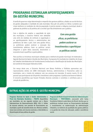 PROGRAMAS ESTIMULAM APERFEIÇOAMENTO
DA GESTÃO MUNICIPAL
A	tarefa	de	governar	exige	determinação	e	empenho	dos	gestores	públicos,	aliados	ao	uso	de	técnicas	
de	gestão	adequadas	à	realidade	de	cada	município.	Para	pôr	em	prática	as	ideias	e	projetos	que	
visam	melhorar	as	condições	de	vida	da	população,	é	preciso	ajustar	a	máquina	municipal,	desde	o	
gabinete	do	prefeito	ou	da	prefeita	até	o	servidor	que	lida	diretamente	com	o	público.
Com	 o	 objetivo	 de	 ampliar	 a	 capacidade	 de	 ação	
dos	 municípios,	 o	 Governo	 Federal	 vem	 adotando	
uma	 série	 de	 medidas	 de	 estímulo	 à	 capacitação	 e	
ao	 aperfeiçoamento	 técnico	 e	 administrativo	 das	
prefeituras	 de	 todo	 o	 país.	 Com	 uma	 gestão	 eficaz,	
as	 prefeituras	 podem	 acelerar	 a	 execução	 dos	
investimentos	 públicos,	 fazer	 as	 políticas	 sociais	
chegarem	 a	 quem	 delas	 necessita,	 desenvolver	 a	
economia	local	e	qualificar	o	gasto	público.
Para	auxiliar	as	iniciativas	municipais	voltadas	para	a	melhoria	da	gestão	municipal,	foi	elaborada	a	
Agenda	Nacional	de	Apoio	à	Gestão	dos	Municípios.	O	programa	foi	resultado	dos	trabalhos	do	Grupo	
de	Trabalho	Interfederativo	de	Fortalecimento	Institucional	e	Qualificação	da	Gestão	dos	Municípios	
do	Comitê	de	Articulação	Federativa	(CAF).
Em	 março	 deste	 ano,	 o	 Encontro	 Nacional	 com	 Novos	 Prefeitos	 e	 Prefeitas	 apresentou	 aos	
representantes	 eleitos	 em	 2008	 informações	 técnicas,	 administrativas	 e	 financeiras	 sobre	 os	
municípios,	 com	 o	 intuito	 de	 colaborar	 com	 seu	 processo	 de	 transição.	 O	 evento	 reuniu	 15	 mil	
pessoas	que	participaram	de	38	painéis	simultâneos	sobre	programas	e	políticas	do	Governo	Federal.	
O	 encontro	 possibilitou	 que	 fossem	 firmados	 diversos	 contratos	 e	 convênios	 e	 contribuiu	 para	 a	
solução	de	pendências.
ÇÕES DE APOIO À GESTÃO MUNICIPAL
30
Programa Nacional de Apoio à Gestão Administrativa e
Fiscal dos Municípios Brasileiros – PNAFM:	 disponibiliza	
aos	 municípios,	 em	 seu	 segundo	 contrato	 com	 o	 Banco	
Interamericano	 de	 Desenvolvimento	 (BID),	 US$	 1,1	 bilhão	
de	 recursos	 externos,	 com	 previsão	 de	 ﬁ	nanciamento	 aos	
municípios	a	partir	de	novembro	deste	ano.	Ofertará,	também,	
nesse	novo	contrato,	com	recursos	nacionais,	o	intercâmbio	e	a	
disseminação	de	boas	práticas	de	gestão.
ProgramadeModernizaçãodaGestãodasAdministrações
Municipais – PMAT/BNDES:	 executado	 pela	 Caixa	
Econômica	Federal	e	pelo	Banco	do	Brasil,	facilita	que	as	
prefeituras	 tenham	 acesso	 ao	 financiamento	 destinado	
a	 investimentos	 na	 modernização	 da	 administração	
tributária,	na	melhoria	da	qualidade	dos	gastos	públicos	
e	na	gestão	das	áreas	de:	educação,	saúde	e	assistência	
social.
OUTRAS AÇÕES DE APOIO À GESTÃO MUNICIPAL
Com uma gestão
eﬁcaz, as prefeituras
podem acelerar os
investimentos e aperfeiçoar
as políticas sociais
MarchaPrefeitos_210x297mm_FINAL.indd 30 09.07.09 01:39:32
 