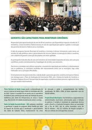 31
Plano Nacional de Banda Larga:	 prevê	 a	 universalização	 do	
acesso	à	internet	de	banda	larga	a	todos	os	municípios	até	o	ﬁ	m	
de	2010.	O	plano	é	resultado	de	um	acordo	com	as	operadoras	
de	telefonia	pela	substituição	das	metas	de	instalação	de	postos	
telefônicos	 pela	 oferta	 de	 infraestrutura	 de	 acesso	 à	 banda	
larga.	Mais	de	três	mil	cidades	brasileiras	já	contam	o	serviço.
Índice de Gestão Descentralizada – IGD:	estimula	o	município	
a	 aperfeiçoar	 a	 gestão	 do	 programa	 Bolsa	 Família	 por	 meio	
do	 repasse	 de	 recursos	 para	 a	 atualização	 e	 gerenciamento	
dos	 dados	 do	 Cadastro	 Único,	 monitoramento	 nas	 áreas	
de	 educação	 e	 saúde	 e	 acompanhamento	 das	 famílias	
beneﬁ	ciadas.	 De	 2006	 a	 2008,	 já	 foram	 repassados	 cerca	 de	
R$	620	milhões.
Projeto Brasil Municípios:	visa	fortalecer	a	capacidade	das	
administrações	 municipais	 selecionadas	 para	 a	 redução	
da	pobreza.	O	projeto	é	resultado	da	cooperação	técnica	
entre	o	Brasil	e	a	Comissão	Europeia	e	deve	ser	executado	
até	 o	 fim	 de	 2011.	 Até	 lá,	 serão	 investidos	 cerca	 de	
R$	 45	 milhões	 –	 R$	 22,5	 milhões	 de	 doação	 europeia	 e	
R$	22,5	milhões	de	contrapartida	nacional.
Encontro	apresentou	informações	técnicas	e	administrativas	a	prefeitos	e	prefeitas	eleitos	em	2008
GERENTES SÃO CAPACITADOS PARA MONITORAR CONVÊNIOS
Responsável	pela	operacionalização	de	mais	de	50	mil	convênios	e	por	disponibilizar	repasses	oriundos	de	17	
ministérios,	a	Caixa	Econômica	Federal	executa	um	ciclo	de	capacitação	para	agilizar	a	gestão	e	a	execução	
das	parcerias	do	Governo	Federal	com	os	municípios.	
A	ideia	do	programa	Gerente	Municipal	de	Convênios	e	Contratos	é	oferecer	treinamento	a	pelo	menos	um	
servidor	de	cada	prefeitura	sobre	o	gerenciamento	dos	recursos	federais	na	execução	de	obras	e	convênios,	
com	o	objetivo	de	garantir	a	execução	dos	projetos	com	maior	agilidade.
Os	participantes	terão	dois	dias	de	aula	com	instrutores	da	Universidade	Corporativa	da	Caixa,	sem	custo	para	
a	prefeitura,	exceto	o	de	deslocamento	e	hospedagem	do	servidor,	caso	necessário.
Para	tornar	a	estratégia	mais	efetiva	e	aproveitar	o	momento	da	capacitação	para	melhorar	o	relacionamento	
com	 as	 prefeituras,	 os	 instrutores	 escolhidos	 têm	 relacionamento	 direto	 com	 os	 municípios,	 logo,	 estão	
habituados	com	as	principais	diﬁ	culdades.
O	treinamento	tem	duração	de	dois	dias	e	aborda	desde	o	panorama	geral	dos	convênios	do	Governo	Federal,	
com	destaque	para	o	Plano	de	Aceleração	do	Crescimento	(PAC),	até	o	Sistema	de	Gestão	de	Convênios	e	
Contratos	e	Repasse	(Siconv).	Para	participar	da	capacitação,	as	prefeituras	devem	procurar	a	agência	da	Caixa	
com	que	mantém	relacionamento.
MarchaPrefeitos_210x297mm_FINAL.indd 31 09.07.09 01:39:39
 