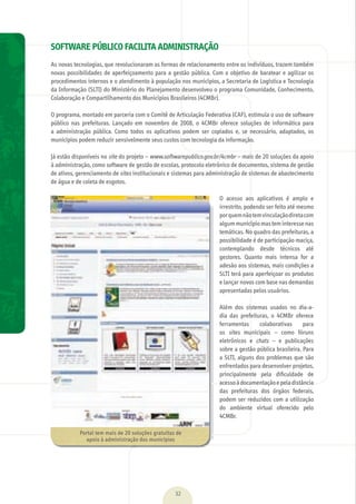 01 SOFTWARE PÚBLICO FACILITA ADMINISTRAÇÃO
As	novas	tecnologias,	que	revolucionaram	as	formas	de	relacionamento	entre	os	indivíduos,	trazem	também	
novas	possibilidades	de	aperfeiçoamento	para	a	gestão	pública.	Com	o	objetivo	de	baratear	e	agilizar	os	
procedimentos	internos	e	o	atendimento	à	população	nos	municípios,	a	Secretaria	de	Logística	e	Tecnologia	
da	Informação	(SLTI)	do	Ministério	do	Planejamento	desenvolveu	o	programa	Comunidade,	Conhecimento,	
Colaboração	e	Compartilhamento	dos	Municípios	Brasileiros	(4CMBr).
O	programa,	montado	em	parceria	com	o	Comitê	de	Articulação	Federativa	(CAF),	estimula	o	uso	de	software	
público	 nas	 prefeituras.	 Lançado	 em	 novembro	 de	 2008,	 o	 4CMBr	 oferece	 soluções	 de	 informática	 para	
a	 administração	 pública.	 Como	 todos	 os	 aplicativos	 podem	 ser	 copiados	 e,	 se	 necessário,	 adaptados,	 os	
municípios	podem	reduzir	sensivelmente	seus	custos	com	tecnologia	da	informação.	
	
Já	estão	disponíveis	no	site	do	projeto	–	www.softwarepublico.gov.br/4cmbr	–	mais	de	20	soluções	da	apoio	
à	administração,	como	software	de	gestão	de	escolas,	protocolo	eletrônico	de	documentos,	sistema	de	gestão	
de	ativos,	gerenciamento	de	sites	institucionais	e	sistemas	para	administração	de	sistemas	de	abastecimento	
de	água	e	de	coleta	de	esgotos.
O	 acesso	 aos	 aplicativos	 é	 amplo	 e	
irrestrito,	podendo	ser	feito	até	mesmo	
por	quem	não	tem	vinculação	direta	com	
algum	município	mas	tem	interesse	nas	
temáticas.	No	quadro	das	prefeituras,	a	
possibilidade	é	de	participação	maciça,	
contemplando	 desde	 técnicos	 até	
gestores.	 Quanto	 mais	 intensa	 for	 a	
adesão	aos	sistemas,	mais	condições	a	
SLTI	terá	para	aperfeiçoar	os	produtos	
e	lançar	novos	com	base	nas	demandas	
apresentadas	pelos	usuários.
Além	 dos	 sistemas	 usados	 no	 dia-a-
dia	 das	 prefeituras,	 o	 4CMBr	 oferece	
ferramentas	 colaborativas	 para	
os	 sites	 municipais	 –	 como	 fóruns	
eletrônicos	 e	 chats	 –	 e	 publicações	
sobre	a	gestão	pública	brasileira.	Para	
a	SLTI,	alguns	dos	problemas	que	são	
enfrentados	para	desenvolver	projetos,	
principalmente	 pela	 diﬁ	culdade	 de	
acesso	à	documentação	e	pela	distância	
das	 prefeituras	 dos	 órgãos	 federais,	
podem	ser	reduzidos	com	a	utilização	
do	 ambiente	 virtual	 oferecido	 pelo	
4CMBr.
32
Portal	tem	mais	de	20	soluções	gratuitas	de	
apoio	à	administração	dos	municípios
MarchaPrefeitos_210x297mm_FINAL.indd 32 09.07.09 01:39:44
 