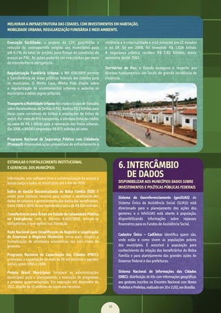 35
ou	
ara	
ões	
de	
40	
83	
ia,	
do	
da	
1,1	
ão	
de	
10	
os,	
dos	
ios	
nas	
dos	
Execução facilitada:	 o	 projeto	 da	 LDO	 possibilita	 a	
redução	 da	 contrapartida	 exigida	 aos	 municípios	 para	
até	0,1%	do	total	do	projeto	para	firmar	os	convênios	de	
acesso	ao	PAC.	As	ações	poderão	ser	executadas	por	meio	
de	transferência	obrigatória.
Regularização Fundiária Urbana: a	 MP	 458/2009	 permite	
a	transferência	de	áreas	públicas	federais	em	cidades	para	
os	 municípios.	 O	 Minha	 Casa,	 Minha	 Vida	 dispõe	 sobre	
a	 regularização	 de	 assentamentos	 urbanos	 e	 autoriza	 os	
municípios	a	editar	regras	próprias.
TransporteeMobilidadeUrbana:	foi	criado	o	Grupo	de	Trabalho	
sobre	Barateamento	de	Tarifas.	O	PAC	destina	R$	2	bilhões	para	
obras	como	corredores	de	ônibus	e	ampliações	de	linhas	de	
metrô.	Por	meio	do	Pró-transportes,	é	ofertada	linha	de	crédito	
no	valor	de	R$	1	bilhão	para	a	renovação	das	frotas	urbanas.	
Em	2008,	o	BNDES	emprestou	R$	653	milhões	ao	setor.
Programa Nacional de Segurança Pública com Cidadania
(Pronasci):	desenvolve	ações	preventivas	de	enfrentamento	à	
violência	e	à	criminalidade	e	está	presente	em	21	estados
e	 no	 DF.	 Só	 em	 2008,	 foi	 investido	 R$	 1,026	 bilhão.	
A	 segurança	 pública	 recebeu	 R$	 2,82	 bilhões,	 maior	
montante	desde	2003.
Territórios de Paz:	 o	 Estado	 assegura	 o	 respeito	 aos	
direitos	fundamentais	em	locais	de	grande	incidência	de	
violência.
	os	
ado	
rou	
de	
ara	
tre	
s e
zou	
ão
ios
aos	
nco	
D),	
ção	
das
S):	
dos	
es.	
da	
Sistema de Georeferenciamento (geoSUAS)	 do
Sistema	 Único	 da	 Assistência	 Social	 (SUAS): está	
direcionado	 para	 o	 planejamento	 das	 ações	 dos	
gestores;	 e	 o	 infoSUAS	 está	 aberto	 à	 população,	
disponibilizando	 informações	 sobre	 repasses	
ﬁ	nanceiros	para	os	Fundos	de	Assistência	Social.
Cadastro Único – CadÚnico:	 identiﬁ	ca	 quem	 são,	
onde	 estão	 e	 como	 vivem	 as	 populações	 pobres	
dos	 municípios.	 É	 acessível	 à	 população	 para	
conhecimento	da	relação	dos	beneﬁ	ciários	do	Bolsa	
Família	e	para	planejamento	das	grandes	ações	do	
Governo	Federal	e	das	prefeituras.
Sistema Nacional de Informações das Cidades
(SNIC):	distribuição	de	kits	com	informações	geográﬁ	cas	
aos	gestores	inscritos	no	Encontro	Nacional	com	Novos	
Prefeitos	e	Prefeitas,	realizado	em	10	e	11/02,	em	Brasília.	
informação,	com	software	livre	e	universalização	do	acesso	à	
banda	larga	a	todos	os	municípios	até	o	ﬁ	m	de	2010.	
Índice de Gestão Descentralizada do Bolsa Família (IGD):	 é	
usado	para	repassar	recursos	para	custear	a	atualização	dos	
dados	do	cadastro	e	gerenciamento	dos	dados	dos	beneﬁ	ciados.	
Entre	2006	e	2008,	foram	transferidos	cerca	de	R$	626	milhões.
Transferências para Áreas em Estado de Calamidade Pública
ou Emergência:	 com	 o	 Decreto	 6.663/2008,	 tornam-se	
obrigatórias,	o	que	agiliza	sua	liberação.	
Rede Nacional para Simplificação de Registro e Legalização
de Empresas e Negócios (Redesim):	 torna	 mais	 simples	 a	
formalização	 de	 atividades	 econômicas	 nos	 três	 níveis	 de	
governo.
Programa Nacional de Capacitação das Cidades (PNCC):	
promoveu	a	capacitação	de	mais	de	50	mil	técnicos	e	agentes	
sociais	entre	2006	e	2008.
Projeto Brasil Municípios:	 fortalece	 as	 administrações	
municipais	para	o	planejamento	e	execução	de	programas	
e	 projetos	 governamentais.	 Em	 execução	 até	 dezembro	 de	
2011,	dispõe	de	15	milhões	de	euros	em	recursos.
NTO
6. INTERCÂMBIO
DE DADOS
MELHORAR A INFRAESTRUTURA DAS CIDADES, COM INVESTIMENTOS EM HABITAÇÃO,
MOBILIDADE URBANA, REGULARIZAÇÃO FUNDIÁRIA E MEIO AMBIENTE.
ESTIMULAR O FORTALECIMENTO INSTITUCIONAL
E GERENCIAL DOS MUNICÍPIOS
DISPONIBILIZAR AOS MUNICÍPIOS DADOS SOBRE
INVESTIMENTOS E POLÍTICAS PÚBLICAS FEDERAIS
MarchaPrefeitos_210x297mm_FINAL.indd 35 09.07.09 01:40:06
 