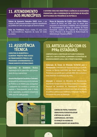 37
Sistema de Assessoria Federativa (SASF):	 desde	 a	 sua	
criação,	em	2007,	promove	reuniões	e	organiza	o	atendimento	
aos	prefeitos	em	cada	um	dos	órgãos	do	Governo	Federal.
Salas das Prefeituras:	 foram	 criadas	 71	 salas	 junto	
às	 Superintendências	 Regionais	 da	 Caixa	 em	 todos	
os	estados.
Mesas de Operações de Crédito com o Setor Público:	
o	 Banco	 do	 Brasil,	 em	 2008,	 criou	 as	 mesas	 para	
assessorar	os	municípios	a	trabalhar	com	as	propostas	
de	 ﬁ	nanciamentos	 às	 linhas	 do	 Caminho	 da	 Escola	
(transporte	 escolar),	 do	 Programa	 de	 Intervenções	
Viárias	 (Provias)	 e	 do	 Programa	 de	 Modernização	 da	
Administração	Tributária	(PMAT).
11. ATENDIMENTO
AOS MUNICÍPIOS
O GOVERNO CRIOU NOS MINISTÉRIOS E AGÊNCIAS AS ASSESSORIAS
FEDERATIVAS, SOB A COORDENAÇÃO DA SECRETARIA DE RELAÇÕES
INSTITUCIONAIS DA PRESIDÊNCIA DA REPÚBLICA
Supervisões de Assistência Técnica:	
implantação	de	24	supervisões	para	prestar	
apoio	técnico	e	operacional.
GerenteMunicipaldeConvênioseContratos:	
designação	de	um(a)	assessor(a)	do	Gabinete	
da	Prefeita	ou	do	Prefeito	para	acompanhar	
o	andamento	dos	convênios	e	contratos	de	
repasses	 e	 ﬁ	nanciamentos	 junto	 à	 Caixa.	
Serão	capacitados,	no	primeiro	semestre	de	
2009,	cerca	de	3.400	gerentes.
Elaboração de Estudo da Dimensão Territorial para o
Planejamento:	o	Ministério	do	Planejamento	lançou	o	estudo,	
incluído	 no	 Decreto	 6.601/2008,	 que	 dispõe	 sobre	 o	 Plano	
Plurianual	e	sua	gestão	para	o	período	2008-2011	e	orienta	os	
entes	federados	na	elaboração	dos	PPAs.
Interação:	 a	 interação	 do	 Ministério	 do	 Planejamento,	
Orçamento	e	Gestão	com	as	Secretarias	Estaduais	e	o	Conselho	
Nacional	 de	 Secretários	 de	 Planejamento	 (Conseplan)	
fortalece	o	planejamento	territorial	como	meio	de	pactuação	
de	políticas	públicas	que	viabilizam	a	integração	dos	Planos	
Plurianuais	dos	entes	da	Federação.
12. ASSISTÊNCIA
TÉCNICA
13. ARTICULAÇÃO COM OS
PPAs ESTADUAIS
CAPACITAR OS MUNICÍPIOS A
ELABORAR PROJETOS PARA ACESSO
AO FINANCIAMENTO PÚBLICO, AOS
PROGRAMAS GOVERNAMENTAIS E A
FINANCIAMENTOS INTERNACIONAIS
COMPARTILHAR A CONSTRUÇÃO DO PLANO PLURIANUAL
2008-2011 COM OS ESTADOS, ALINHANDO A ESTRATÉGIA DE
DESENVOLVIMENTO LOCAL COM O PROJETO NACIONAL
CONFIRA NO PORTAL FEDERATIVO
WWW.PORTALFEDERATIVO.GOV.BR
A ÍNTEGRA DA CARTA DE
COMPROMISSOS, COM TODOS
OS AVANÇOS DA AGENDA DE
DESENVOLVIMENTO DOS MUNICÍPIOS.
MarchaPrefeitos_210x297mm_FINAL.indd 37 09.07.09 01:40:17
 