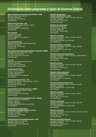 Informações sobre programas e ações do Governo Federal
Agência Brasileira de Desenvolvimento Industrial – ABDI	
SBN Qd. 1, Bl. B, 14º andar, Ed. CNC
70041-902 – Brasília/DF
Tel.: 3962-8739 – Fax: 3962-8715
www.abdi.com.br
Advocacia Geral da União – AGU
SIG Qd. 6, Lote 800, 3º andar, Sala 303G – DECOR
70610-460 – Brasília/DF
Tel.: 4009-4520/4567 – Fax: 4009-4703	
www.agu.gov.br
Banco do Brasil	
Ed. Sede III BB, 11º andar
70073-901 – Brasília/DF
Tel.: 3310-3898/5627 – Fax: 3310-2456
www.bb.com.br
Banco Central do Brasil
SBS Qd. 3, Bl. B, 19º andar Ed. Sede do Banco Central
70074-900 – Brasília/DF
Tel.: 3414-1800 – Fax: 3414-2863	
www.bcb.gov.br
BancoNacionaldeDesenvolvimentoEconômicoeSustentável–BNDES
Av. República do Chile, 100 19º andar – Centro
21139-900 – Rio de Janeiro/RJ
Tel.: 21 2172-7399 – Fax: 21 2172-6278	
www.bndes.gov.br
Casa Civil
Palácio Planalto, Anexo III Superior, Sala 212
70150-900 – Brasília/DF	
Tel.: 3411-3854 – Fax: 3411-4301	
www.presidencia.gov.br/casacivil
Caixa Econômica Federal 	
SBS Qd. 4, Lote 3/4 – Ed. Matriz
1º andar – Sala das Prefeituras
70092-900 – Brasília/DF
Tel.: 3206-4375/4559 – Fax: 3206-4503 	
www.cef.gov.br
Controladoria Geral da União – CGU	
SAS Qd. 1, Bl. A – 9º andar – Ed. Darcy Ribeiro – Sala 924
70070-905 – Brasília/DF
Tel.: 3412-6700 – Fax: 3412-7265	
www.cgu.gov.br
Companhia Nacional de Abastecimento – CONAB	
SGAS Qd. 901, Conjunto A, Lote 69 – 3º andar
70390-010 – Brasília/DF
Tel.: 3312-6312/6301 – Fax: 3226-9058	
www.conab.gov.br
Empresa Brasileira de Pesquisa Agropecuária – Embrapa	
Av. W3 Norte, Parque Estação Biológica
Edifício 7 – Sala 108
70770-901 – Brasília/DF	
Tel.: 3448-4178/4163/3273-2679 – Fax: 3347-1041	
www.embrapa.br
Instituto Nacional de Metrologia,
Normalização e Qualidade Industrial – Inmetro	
W3 Norte 511, Ed. Bittar III – 4º andar
70750-542 – Brasília/DF
Tel.: 3340-2211 – Fax: 3347-3284	
www.inmetro.gov.br
Instituto Nacional de Propriedade Industrial – INPI	
Rua Mayrink Veiga, nº 9 – 26º andar
20090-050 – Rio de Janeiro/RJ
Tel.: 21 2139-3229 – Fax: 21 2263-2539	
www.inpi.gov.br
Ministério da Agricultura,
Pecuária e Abastecimento – MAPA
Esplanada dos Ministérios – Bloco D – 8º andar – Gabinete
70043-900 – Brasília/DF
Tel.: 3218-2150 – Fax: 3224-3777	
www.agricultura.gov.br
Ministério das Comunicações
Esplanada dos Ministérios
Bloco R – 8º andar – Sala 824
70054-900 – Brasília/DF	
Tel.: 3311-6564 – Fax: 3311-6696	
www.mc.gov.br
Ministério das Cidades	
Esplanada dos Ministérios – Bloco A – 1º andar – Sala 105
70054-900 – Brasília/DF	
Tel.: 2108-1608/1946/1698 – Fax: 2108-1420
www.cidades.gov.br
Ministério da Ciência e Tecnologia 	
Esplanada dos Ministérios – Bloco E – 4º andar – Sala 400
70067-900 – Brasília/DF
Tel.: 3317-7507/7504 – Fax: 3317-7769	
www.mct.gov.br
Ministério do Desenvolvimento Agrário
Esplanada dos Ministérios – Bloco A – 8º andar – Gabinete Ministro
70054-900 – Brasília/DF
Tel.: 2108-8044 – Fax: 2107-0058	
www.mda.gov.br
Ministério da Defesa	
Esplanada dos Ministérios – Bloco Q – 6º andar – Sala 652
70049-900 – Brasília/DF
Tel.: 3312-9017 – Fax: 3312-9051	
www.defesa.gov.br
Ministério do Desenvolvimento,
Indústria e Comércio Exterior
Esplanada dos Ministérios – Bloco J – 6º andar – Sala 609
70056-900 – Brasília/DF
Tel.: 2109-7220/7221 – Fax: 2109-7334	
www.mdic.gov.br
Ministério do Desenvolvimento Social	
Esplanada dos Ministérios – Bloco A – 4º andar – Sala 448
70054-900 – Brasília/DF
Tel.: 3433-1088/9965-5021 – Fax: 3433-1668	
www.mds.gov.br
Ministério do Esporte	
Esplanada dos Ministérios – Bloco A – 7º andar – ASPAR
70054-900 – Brasília/DF
Tel.: 3217-1885 – Fax: 3217-1709	
www.esporte.gov.br
Ministério da Educação	
Esplanada dos Ministérios – Bloco L – 8º andar – Sala 803
70047-900 – Brasília/DF
Tel.: 2104-8920/ 9944-0006 – Fax: 2104-9233	
www.mec.gov.br
Ministério da Fazenda	
Esplanada dos Ministérios – Bloco P – 4º andar – Sala 423 – Ed. Sede
70048-900 – Brasília/DF
Tel.: 3412-2422 – Fax: 3412-1845	
www.fazenda.gov.br
Ministério da Integração Nacional	
Esplanada dos Ministérios – Bloco E – 8º andar – Sala 834
70062-900 – Brasília/DF
Tel.: 3414-5972 – Fax: 3414-5662	
www.integracao.gov.br
MarchaPrefeitos_210x297mm_FINAL.indd 38 09.07.09 01:40:19
 