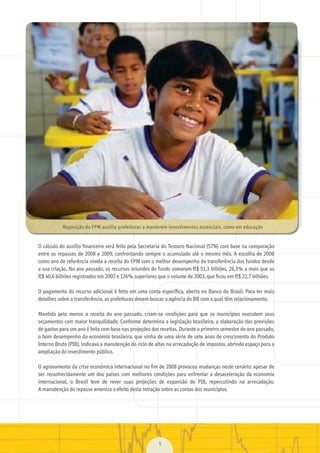 O	cálculo	do	auxílio	ﬁnanceiro	será	feito	pela	Secretaria	do	Tesouro	Nacional	(STN)	com	base	na	comparação	
entre	os	repasses	de	2008	e	2009,	confrontando	sempre	o	acumulado	até	o	mesmo	mês.	A	escolha	de	2008	
como	ano	de	referência	nivela	a	receita	do	FPM	com	o	melhor	desempenho	da	transferência	dos	fundos	desde	
a	sua	criação.	No	ano	passado,	os	recursos	oriundos	do	fundo	somaram	R$	51,3	bilhões,	26,3%	a	mais	que	os	
R$	40,6	bilhões	registrados	em	2007	e	126%	superiores	que	o	volume	de	2003,	que	ﬁcou	em	R$	22,7	bilhões.
O	pagamento	do	recurso	adicional	é	feito	em	uma	conta	especíﬁ	ca,	aberta	no	Banco	do	Brasil.	Para	ter	mais	
detalhes	sobre	a	transferência,	as	prefeituras	devem	buscar	a	agência	do	BB	com	a	qual	têm	relacionamento.
Mantida	 pelo	 menos	 a	 receita	 do	 ano	 passado,	 criam-se	 condições	 para	 que	 os	 municípios	 executem	 seus	
orçamentos	com	maior	tranquilidade.	Conforme	determina	a	legislação	brasileira,	a	elaboração	das	previsões	
de	gastos	para	um	ano	é	feita	com	base	nas	projeções	das	receitas.	Durante	o	primeiro	semestre	do	ano	passado,	
o	bom	desempenho	da	economia	brasileira,	que	vinha	de	uma	série	de	sete	anos	de	crescimento	do	Produto	
Interno	Bruto	(PIB),	indicava	a	manutenção	do	ciclo	de	altas	na	arrecadação	de	impostos,	abrindo	espaço	para	a	
ampliação	do	investimento	público.
O	agravamento	da	crise	econômica	internacional	no	ﬁm	de	2008	provocou	mudanças	neste	cenário:	apesar	de	
ser	reconhecidamente	um	dos	países	com	melhores	condições	para	enfrentar	a	desaceleração	da	economia	
internacional,	 o	 Brasil	 teve	 de	 rever	 suas	 projeções	 de	 expansão	 do	 PIB,	 repercutindo	 na	 arrecadação.	
A	manutenção	do	repasse	ameniza	o	efeito	desta	retração	sobre	as	contas	dos	municípios.
5
Reposição	do	FPM	auxilia	prefeituras	a	manterem	investimentos	essenciais,	como	em	educação
MarchaPrefeitos_210x297mm_FINAL.indd 5 09.07.09 01:35:18
 