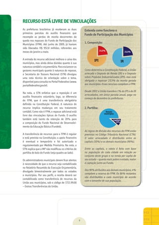 01 RECURSO ESTÁ LIVRE DE VINCULAÇÕES
As	 prefeituras	 brasileiras	 já	 receberam	 as	 duas	
primeiras	 parcelas	 do	 auxílio	 ﬁnanceiro	 que	
recompõe	 as	 perdas	 de	 receita	 decorrentes	 da	
queda	nos	repasses	do	Fundo	de	Participação	dos	
Municípios	 (FPM).	 Até	 junho	 de	 2009,	 já	 haviam	
sido	 liberados	 R$	 952,8	 milhões,	 referentes	 aos	
meses	de	janeiro	a	maio.
A	entrada	do	recurso	adicional	melhora	o	caixa	dos	
municípios,	mas	ainda	deixa	dúvidas	quanto	à	sua	
natureza	contábil	e	orçamentária.	Para	esclarecer	os	
gestores	municipais	quanto	à	natureza	do	repasse,	
a	 Secretaria	 do	 Tesouro	 Nacional	 (STN)	 divulgou	
uma	 nota	 técnica	 de	 orientação	 sobre	 o	 tema,	
disponível	para	consulta	no	Portal	Federativo	(www.
portalfederativo.gov.br).
Na	 nota,	 a	 STN	 enfatiza	 que	 a	 reposição	 é	 um	
auxílio	 ﬁnanceiro	 voluntário,	 logo,	 se	 diferencia	
do	 FPM,	 que	 é	 uma	 transferência	 obrigatória	
deﬁnida	 na	 Constituição	 Federal.	 A	 natureza	 do	
recurso	 implica	 mudanças	 em	 seu	 tratamento	
contábil.	Como	não	é	FPM,	o	repasse	adicional	está	
livre	 das	 vinculações	 típicas	 do	 Fundo.	 O	 auxílio	
também	 está	 isento	 da	 retenção	 de	 20%	 para	
a	 composição	 do	 Fundo	 Nacional	 de	 Desenvolvi-
mento	da	Educação	Básica	(Fundeb).
A	transferência	de	recursos	para	o	FPM	é	regular	
e	está	prevista	na	Constituição;	o	apoio	ﬁnanceiro	
é	 eventual	 e	 temporário	 e	 foi	 autorizado	 e	
regulamentado	por	Medida	Provisória.	Na	nota,	a	
STN	explica	que	a	MP	não	modiﬁcou	os	critérios	de	
partilha	do	bolo	do	Fundo	(veja	quadro	ao	lado).
Os	administradores	municipais	devem	ﬁcar	atentos	
à	necessidade	de	que	o	recurso	seja	contabilizado	
no	Relatório	Resumido	da	Execução	Orçamentária,	
divulgado	 bimestralmente	 por	 todos	 os	 estados	
e	 municípios.	 Por	 seu	 perﬁl,	 a	 receita	 deverá	 ser	
contabilizada	 como	 transferência	 de	 recursos	 da	
União	aos	municípios,	sob	o	código	de	1721.99.00	
–	Outras	Transferências	da	União.
6
Entenda como funciona o
Fundo de Participação dos Municípios
1. Composição:
Como	determina	a	Constituição	Federal,	a	União	
arrecada	o	Imposto	de	Renda	(IR)	e	o	Imposto	
sobre	Produtos	Industrializados	(IPI),	mas	está	
obrigada	a	repassar	23,5%	da	receita	gerada	
aos	municípios.	Esses	recursos	compõem	o	FPM.
Desde	2007,	a	União	transfere	1%	do	IPI	e	do	IR	
arrecadados,	em	única	parcela	anual,	paga	no	
começo	de	dezembro	às	prefeituras.
2. Partilha:
As	regras	de	divisão	dos	recursos	do	FPM	estão	
previstas	no	Código	Tributário	Nacional	(CTN).	
O	 valor	 arrecadado	 é	 distribuído	 entre	 as	
capitais	(10%)	e	os	demais	municípios	(90%).
Entre	 as	 capitais,	 o	 rateio	 é	 feito	 com	 base	
na	 população	 de	 cada	 cidade	 em	 relação	 ao	
conjunto	deste	grupo	e	na	renda	per	capita	de	
seu	estado	–	quanto	mais	pobre	o	estado,	maior	
a	captação	junto	ao	Fundo.	
Dos	90%	atribuídos	aos	demais	municípios,	4%	
compõem	a	reserva	do	FPM.	Os	86%	restantes	
são	 distribuídos	 a	 cada	 município	 de	 acordo	
com	o	tamanho	de	sua	população.
MarchaPrefeitos_210x297mm_FINAL.indd 6 09.07.09 01:35:21
 