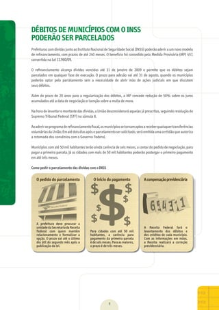 $
$
$
$$
$$ $$$$$
$$
$
$
DÉBITOS DE MUNICÍPIOS COM O INSS
PODERÃO SER PARCELADOS
Prefeituras	com	dívidas	junto	ao	Instituto	Nacional	de	Seguridade	Social	(INSS)	poderão	aderir	a	um	novo	modelo	
de	reﬁnanciamento,	com	prazos	de	até	240	meses.	O	benefício	foi	concedido	pela	Medida	Provisória	(MP)	457,	
convertida	na	Lei	11.960/09.
O	 reﬁnanciamento	 alcança	 dívidas	 vencidas	 até	 31	 de	 janeiro	 de	 2009	 e	 permite	 que	 os	 débitos	 sejam	
parcelados	em	qualquer	fase	de	execução.	O	prazo	para	adesão	vai	até	31	de	agosto,	quando	os	municípios	
poderão	 optar	 pelo	 parcelamento	 sem	 a	 necessidade	 de	 abrir	 mão	 de	 ações	 judiciais	 em	 que	 discutem	
seus	débitos.
Além	do	prazo	de	20	anos	para	a	regularização	dos	débitos,	a	MP	concede	redução	de	50%	sobre	os	juros	
acumulados	até	a	data	de	negociação	e	isenção	sobre	a	multa	de	mora.
Na	hora	de	levantar	o	montante	das	dívidas,	a	União	desconsiderará	aquelas	já	prescritas,	seguindo	resolução	do	
Supremo	Tribunal	Federal	(STF)	na	súmula	8.
Ao	aderir	ao	programa	de	reﬁnanciamento	ﬁscal,	os	municípios	se	tornam	aptos	a	receber	quaisquer	transferências	
voluntárias	da	União.	Em	até	dois	dias	após	o	parcelamento	ser	solicitado,	será	emitida	uma	certidão	que	autoriza	
a	retomada	dos	convênios	com	o	Governo	Federal.
Municípios	com	até	50	mil	habitantes	terão	ainda	carência	de	seis	meses,	a	contar	do	pedido	de	negociação,	para	
pagar	a	primeira	parcela.	Já	as	cidades	com	mais	de	50	mil	habitantes	poderão	postergar	o	primeiro	pagamento	
em	até	três	meses.
Como pedir o parcelamento das dívidas com o INSS
O pedido do parcelamento
A	 prefeitura	 deve	 procurar	 a	
unidade	da	Secretaria	da	Receita	
Federal	 com	 quem	 mantém	
relacionamento	 e	 formalizar	 a	
opção.	O	prazo	vai	até	o	último	
dia	útil	do	segundo	mês	após	a	
publicação	da	lei.
O início do pagamento
Para	 cidades	 com	 até	 50	 mil	
habitantes,	 a	 carência	 para	
pagamento	da	primeira	parcela	
é	de	seis	meses.	Para	as	maiores,	
o	prazo	é	de	três	meses.
Acompensaçãoprevidenciária
A	 Receita	 Federal	 fará	 o	
levantamento	 dos	 débitos	 e	
dos	créditos	de	cada	município.	
Com	 as	 informações	 em	 mãos,	
a	 Receita	 realizará	 a	 correção	
previdenciária.
8
MarchaPrefeitos_210x297mm_FINAL.indd 8 09.07.09 01:35:59
 