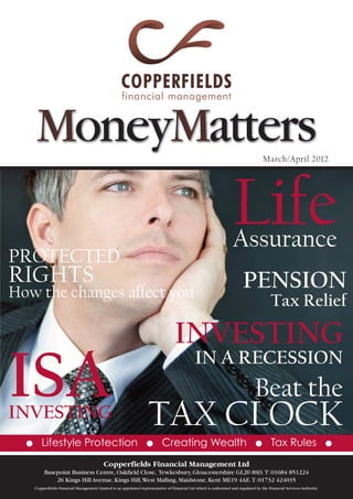 MoneyMatters                                                                                                                   March/April 2012




                                                                                                                     Life
                                                                                                                     Assurance
PROTECTED
RIGHTS                                                                                                                     PENSION
How the changes affect you
                                                                                                                                           Tax Relief

                                                                                    INVESTING
ISA
                                                                                                IN A RECESSION
                                                                                                                                  Beat the
INVESTING                                                             TAX CLOCK
  G      Lifestyle Protection                                        G       Creating Wealth                                      G        Tax Rules                     G

                                            Copperfields Financial Management Ltd
           Basepoint Business Centre, Oakfield Close, Tewkesbury, Gloucestershire GL20 8SD. T: 01684 851224
               26 Kings Hill Avenue, Kings Hill, West Malling, Maidstone, Kent ME19 4AE. T: 01732 424035
      Copperfields Financial Management Limited is an appointed representative of Financial Ltd which is authorised and regulated by the Financial Services Authority.
 