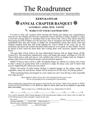 The Roadrunner
        Bimonthly Publication of the Kern-Kaweah Chapter of the Sierra Club — March/April 2002


                                     KERN-KAWEAH
         HANNUAL CHAPTER BANQUET H
                           SATURDAY, APRIL 20TH. 5:30 PM.
                       MARK IT ON YOUR CALENDAR NOW!
   It is time to relax and socialize while meeting old friends and making new acquaintances
from all over the Chapter and from the community! Time to feel free to bring a friend(s) to enjoy
a convivial evening and/or to introduce them to the Sierra Club. Time to hear about what has
been going on in the Chapter over the last year! Time to recognize and honor those who have
contributed their time and energy to further the environmental causes that Sierra Club and
Chapter members hold dear and worth fighting for. Time to think of the rivers, the air, the
mountains, the desert, the animals and plants that count on us to speak on their behalf. Time to
be proud of how much has been done and is being done with successes against powerful
forces.
   This gala affair will be held at the East Bakersfield Veterans Hall on Ridge Road, off Mt.
Vernon Ave. The social hour, enhanced by wines, soft drinks and snacks, will begin at 5:30 PM .
There will be time to talk and time to view exhibits that will be on display from our Chapter’s
groups, other local environmental groups, and government agencies.
   Raffle??? Oh yes, there will be a raffle. Wonderful things are offered. It is always lots of fun
to take a chance on going home with a real prize to enjoy for many a day and to know that
you are supporting the causes you care about.
   Dinner will consist of either lemon chicken or spinach lasagna as the entree, along with
vegetables, salad, roll, and dessert. Dinner will be served at 6:30 PM . Price: $15.00 per person.
    With socializing being encouraged on every hand you can’t miss having a truly enjoyable
time. Sign up now!
                 Many thanks to Harry Love,who is the chairman for this year's event.
                       We are all grateful for his assuming this responsibility.

Please complete the coupon below and enclose a check for the total amount. Make check payable to KERN-
KAWEAH CHAPTER/SIERRA CLUB. RSVP by April 12. Sorry, there can be no walk-ins or pay-at-the
door reservations.
                   Mail to: Harry Love, 13500 Powder River Ave., Bakersfield, CA 93312.

  £---------------£-----------------£---------------------£---------------£----------£----------£
Yes, I wish to attend the 2002 Annual Banquet of the Kern-Kaweah Chapter of the Sierra Club on April 20.
At $15.00 per person I have included a check for the total.
   My name________________________________________________Phone___________________
   Number attending: ____ (@ $15.00) Total amount: $___________
   Desired entrée: indicate number requested for each item:
       ____ Lemon chicken        ____ Spinach lasagna
 