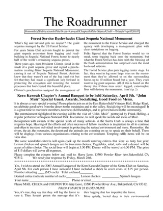 The Roadrunner
         Bimonthly Publication of the Kern-Kaweah Chapter of the Sierra Club — March/April 2003

              Forest Service Bushwhacks Giant Sequoia National Monument
What’s big and tall and gets no respect? The giant          the monument to the Forest Service and charged the
sequoias managed by the US Forest Service.                  agency with developing a management plan with
For years Sierra Club activists fought to protect the       clear restrictions on logging.
giant sequoia ecosystem from logging and road-              Folks figured that the Forest Service would try to
building in Sequoia National Forest, home to nearly         sneak some logging back onto the monument, but
half of the world’s remaining sequoia groves.               what the Forest Service has done with the blessing of
Three years ago, then-President Clinton stood in the        the Bush administration has surprised even the most
shade of a giant sequoia grove and signed a procla-         hardened activists.
mation creating Giant Sequoia National Monument,            The Forest Service plan puts logging center stage. In
carving it out of Sequoia National Forest. Activists        fact, they want to log more large trees on the monu-
knew that they weren’t out of the log yard yet but          ment than they’re allowed to on the surrounding
felt that they had made a significant step forward in       forest, up to 10 million board feet a year. They even
protecting the ecosystem and restoring the natural          want to log giant sequoias. All of this is based on the
processes that had created this beautiful place.            theory that if these trees aren’t logged, catastrophic
Clinton’s proclamation assigned the management of           fires will destroy the monument. (cont’d p. 2)

  Kern Kaweah Chapter’s Annual Banquet to be held Saturday, April 5th. “John
        Muir” Special Guest. Awards, Socializing, Good Food on Menu.
It is always a very special evening! Please plan to join us at the East Bakersfield Veterans Hall, Ridge Road,
to celebrate good news from the desert to the mountains and to the valley. Socializing will be encouraged! It
is a great time to meet new members, to renew old friendships, and to get revitalized in the community.
The entertainment highlight of the evening will be the visit of “John Muir” portrayed by Frank Helling, a
regular performer at Sequoia National Park. In costume, he will speak the words and ideas of Muir.
Recognition with awards of the special work of many activists in the Sierra Club is always a time that
reignites hope. Hearing of the efforts and often sucesses of fellow members is inspiration to all to continue
and often to increase individual involvement in protecting the natural environment and more. Remember, the
rivers, the air, the mountains, the desert and the animals are counting on us to speak on their behalf. There
will be displays from various organizations relating to the environment. Tempting raffle items will be on
view also.
The same wonderful caterers will again cook up the mouth watering entrees that were so tasty last year:
Lemon chicken and spinach lasagna are the two main choices. Vegetables, salad, rolls and a dessert will be
a part of either choice. The social hour will begin at 5:30 PM. Dinner will be served at 6:30 PM. The price
of $15 dollars will cover all expenses.
Please complete the coupon below and mail to: Harry Love, 13500 Powder River Ave.Bakersfield, CA
93312.            We need your response by Friday, March 28th.
************************************************************************
Yes, I wish to attend the 2003 Annual Banquet of the Kern Kaweah Chapter of the Sierra Club on Saturday,
April 5th. For each person I have indicated I have included a check to cover costs of $15 per person.
Number attending ____ ($15 each) Total enclosed________
Desired entree (indicate number of each) ___            Lemon chicken ___________ Spinach lasagna
Your name _________________________ Phone or email_____________________________
Please MAIL CHECK and COUPON TO Harry Love, 13500 Powder River Ave., Bakersfield, CA 93312.
                                      FRIDAY MARCH 28 IS DEADLINE
Yes, it’s true, they say that they will log the forest to   their logging that has imperiled the forest.
save it. They haven't gotten the message that it’s          More quietly, buried deep in their environmental
 
